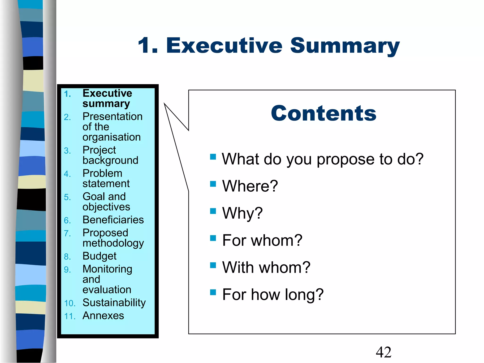 42
1. Executive
summary
2. Presentation
of the
organisation
3. Project
background
4. Problem
statement
5. Goal and
objectives
6. Beneficiaries
7. Proposed
methodology
8. Budget
9. Monitoring
and
evaluation
10. Sustainability
11. Annexes
1. Executive Summary
Contents
 What do you propose to do?
 Where?
 Why?
 For whom?
 With whom?
 For how long?
 