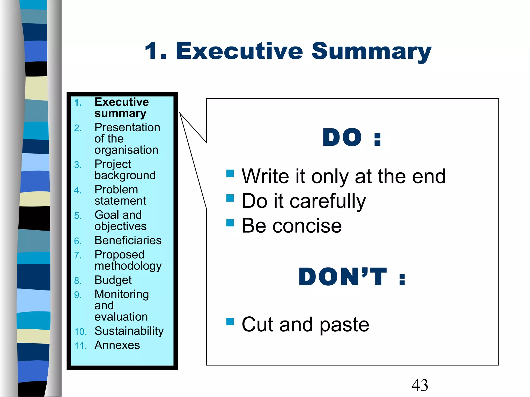 43
1. Executive Summary
DO :
 Write it only at the end
 Do it carefully
 Be concise
DON’T :
 Cut and paste
1. Executive
summary
2. Presentation
of the
organisation
3. Project
background
4. Problem
statement
5. Goal and
objectives
6. Beneficiaries
7. Proposed
methodology
8. Budget
9. Monitoring
and
evaluation
10. Sustainability
11. Annexes
 