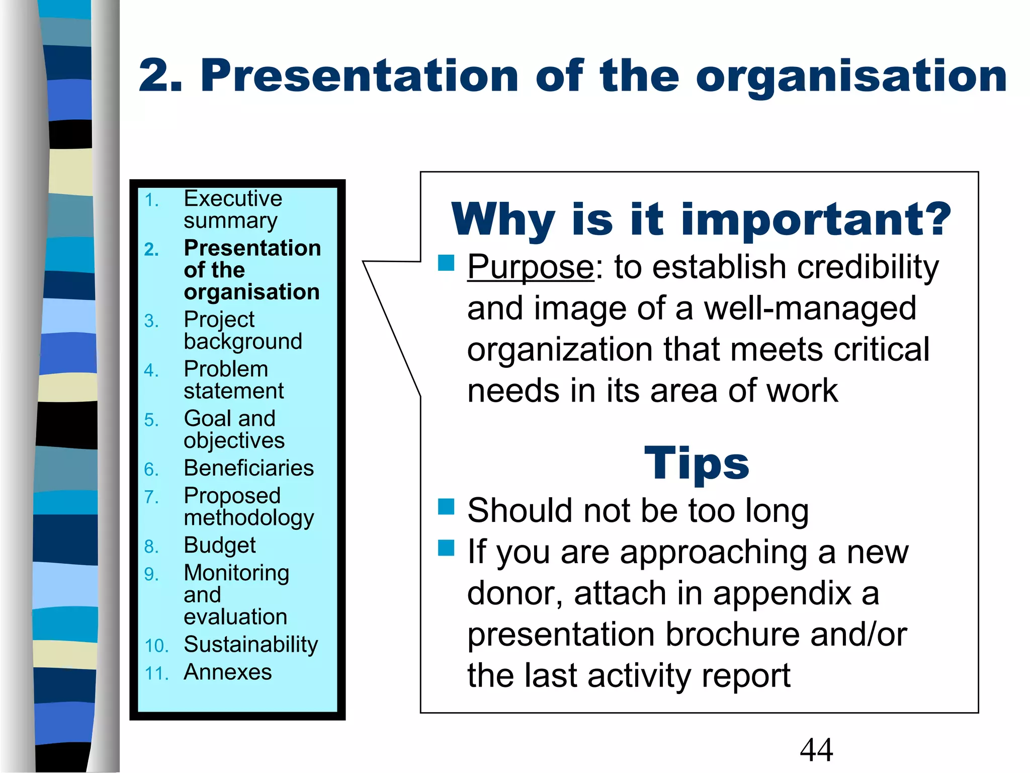 44
2. Presentation of the organisation
Why is it important?
 Purpose: to establish credibility
and image of a well-managed
organization that meets critical
needs in its area of work
Tips
 Should not be too long
 If you are approaching a new
donor, attach in appendix a
presentation brochure and/or
the last activity report
1. Executive
summary
2. Presentation
of the
organisation
3. Project
background
4. Problem
statement
5. Goal and
objectives
6. Beneficiaries
7. Proposed
methodology
8. Budget
9. Monitoring
and
evaluation
10. Sustainability
11. Annexes
 