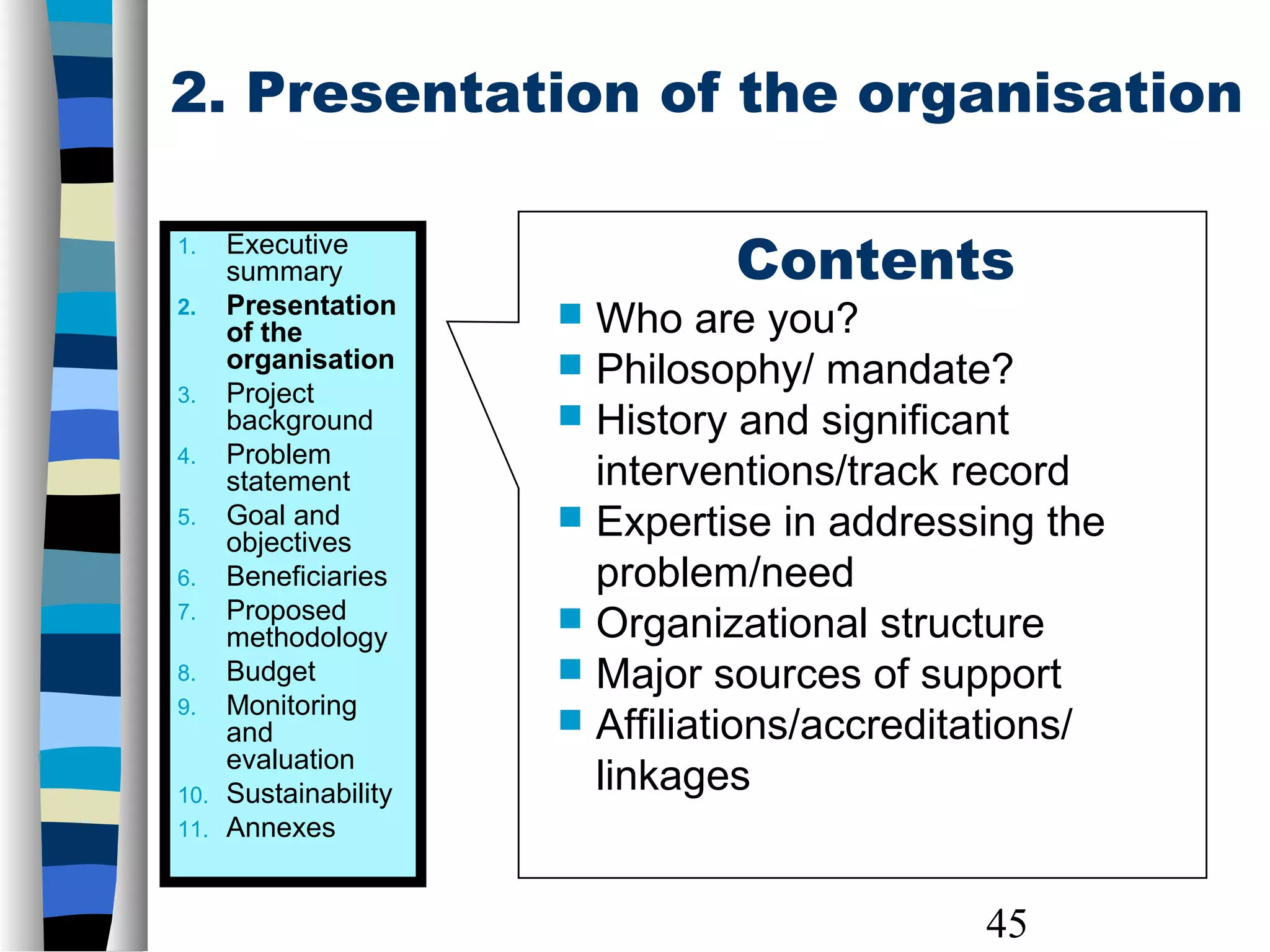 45
2. Presentation of the organisation
Contents
 Who are you?
 Philosophy/ mandate?
 History and significant
interventions/track record
 Expertise in addressing the
problem/need
 Organizational structure
 Major sources of support
 Affiliations/accreditations/
linkages
1. Executive
summary
2. Presentation
of the
organisation
3. Project
background
4. Problem
statement
5. Goal and
objectives
6. Beneficiaries
7. Proposed
methodology
8. Budget
9. Monitoring
and
evaluation
10. Sustainability
11. Annexes
 