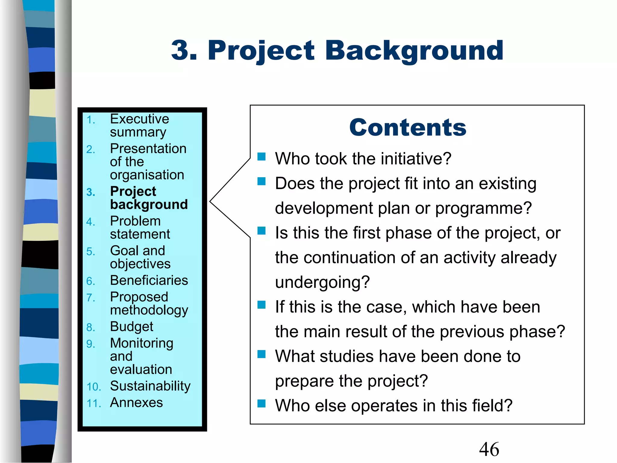46
3. Project Background
Contents
 Who took the initiative?
 Does the project fit into an existing
development plan or programme?
 Is this the first phase of the project, or
the continuation of an activity already
undergoing?
 If this is the case, which have been
the main result of the previous phase?
 What studies have been done to
prepare the project?
 Who else operates in this field?
1. Executive
summary
2. Presentation
of the
organisation
3. Project
background
4. Problem
statement
5. Goal and
objectives
6. Beneficiaries
7. Proposed
methodology
8. Budget
9. Monitoring
and
evaluation
10. Sustainability
11. Annexes
 