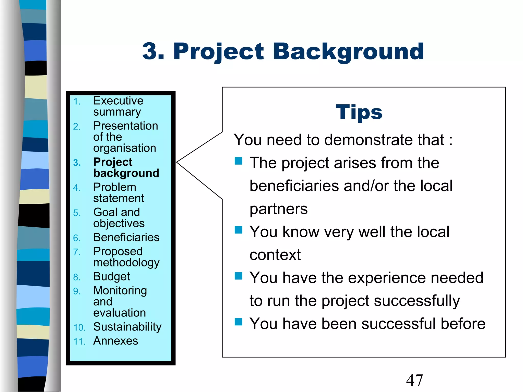 47
3. Project Background
Tips
You need to demonstrate that :
 The project arises from the
beneficiaries and/or the local
partners
 You know very well the local
context
 You have the experience needed
to run the project successfully
 You have been successful before
1. Executive
summary
2. Presentation
of the
organisation
3. Project
background
4. Problem
statement
5. Goal and
objectives
6. Beneficiaries
7. Proposed
methodology
8. Budget
9. Monitoring
and
evaluation
10. Sustainability
11. Annexes
 