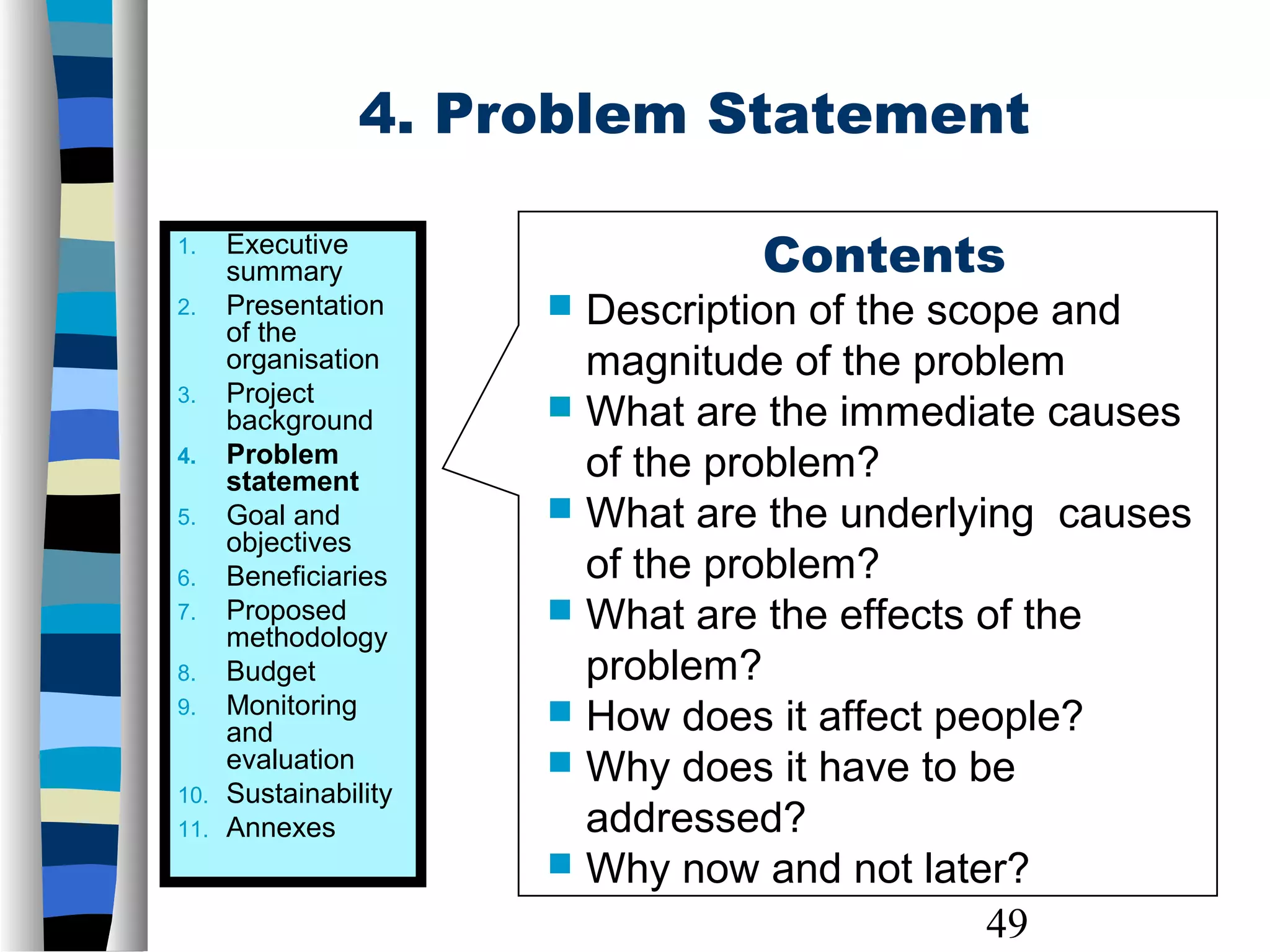 49
4. Problem Statement
Contents
 Description of the scope and
magnitude of the problem
 What are the immediate causes
of the problem?
 What are the underlying causes
of the problem?
 What are the effects of the
problem?
 How does it affect people?
 Why does it have to be
addressed?
 Why now and not later?
1. Executive
summary
2. Presentation
of the
organisation
3. Project
background
4. Problem
statement
5. Goal and
objectives
6. Beneficiaries
7. Proposed
methodology
8. Budget
9. Monitoring
and
evaluation
10. Sustainability
11. Annexes
 