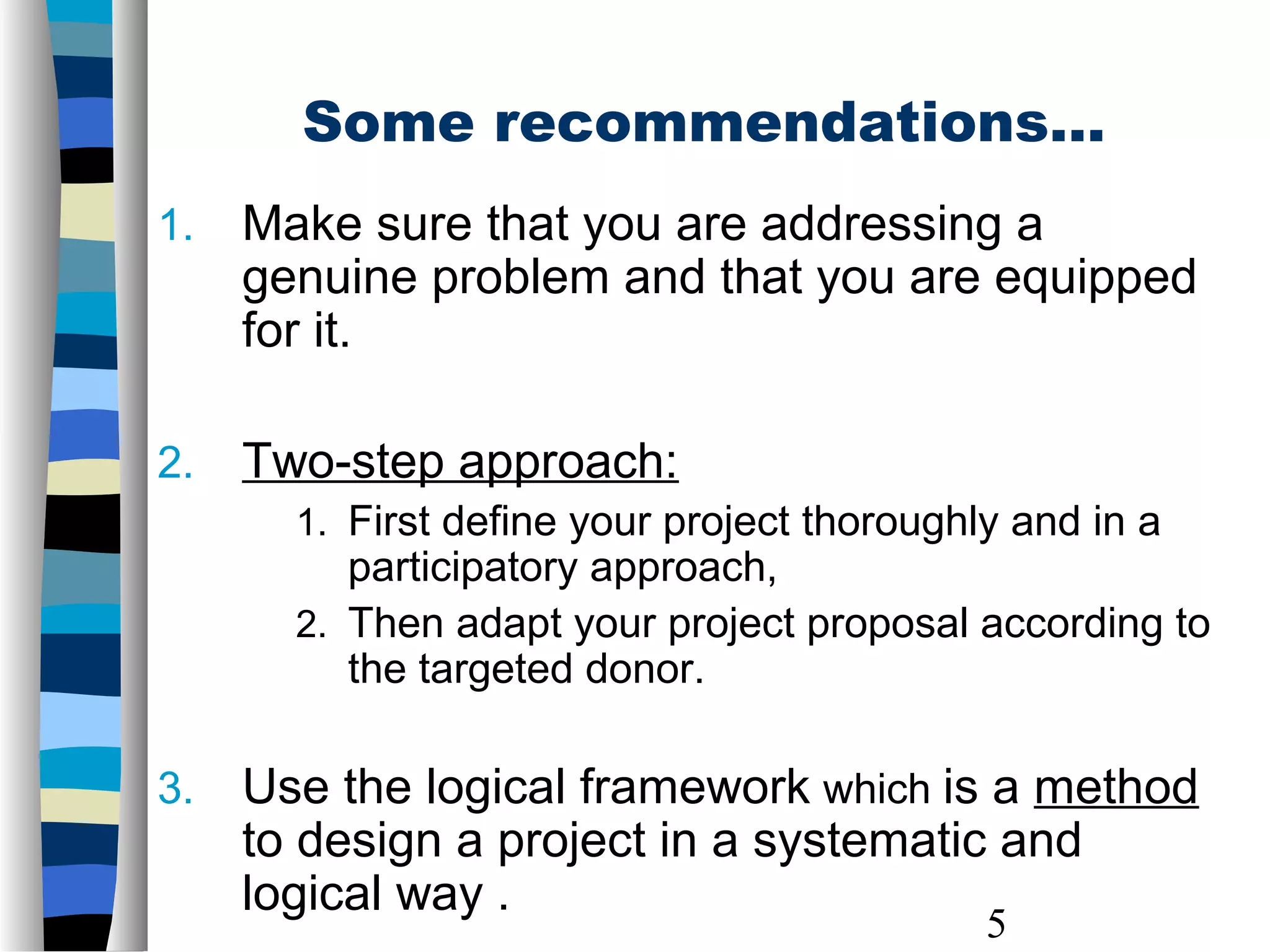 5
1. Make sure that you are addressing a
genuine problem and that you are equipped
for it.
2. Two-step approach:
1. First define your project thoroughly and in a
participatory approach,
2. Then adapt your project proposal according to
the targeted donor.
3. Use the logical framework which is a method
to design a project in a systematic and
logical way .
Some recommendations…
 