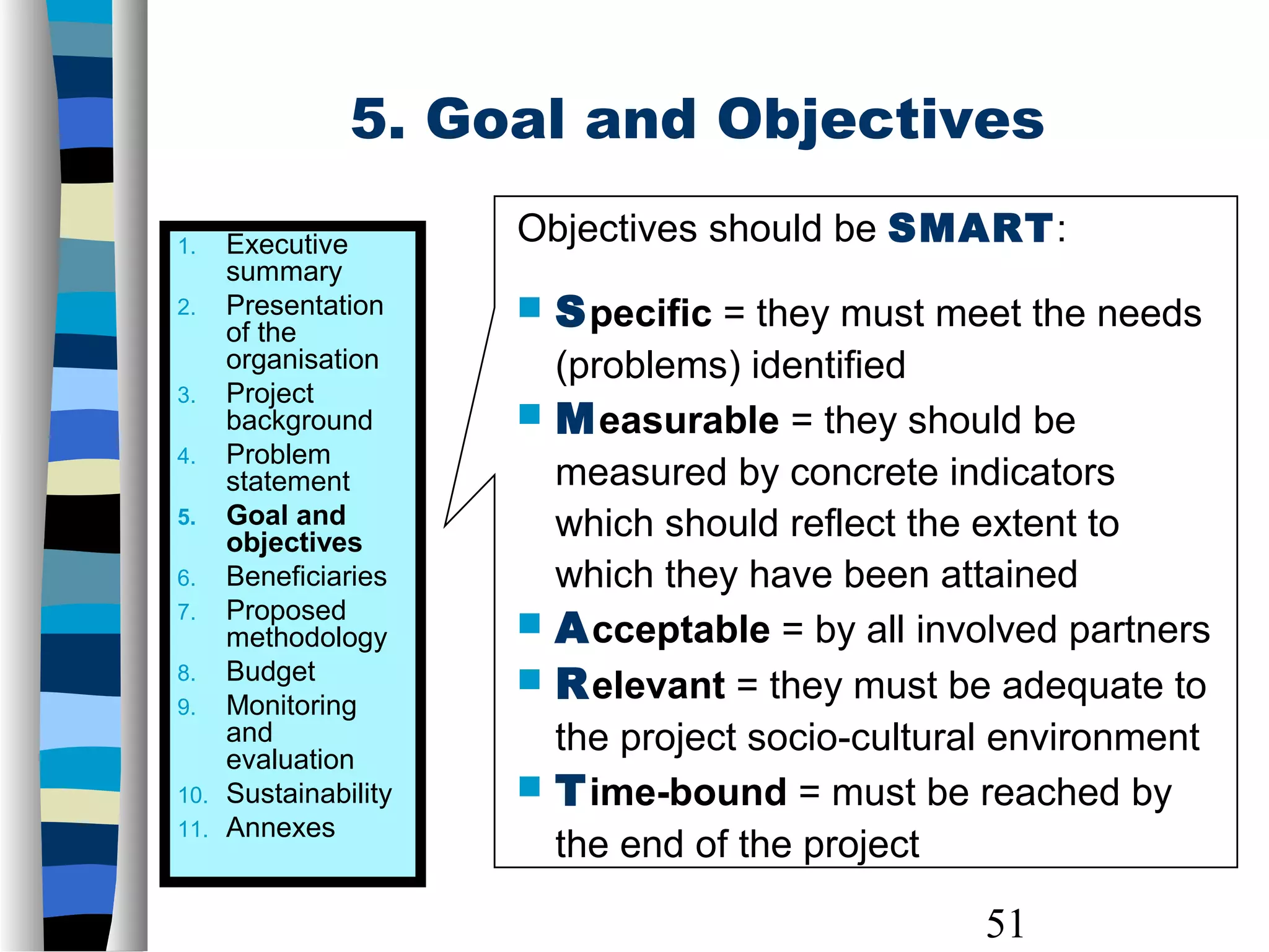 51
Objectives should be SMART:
 Specific = they must meet the needs
(problems) identified
 Measurable = they should be
measured by concrete indicators
which should reflect the extent to
which they have been attained
 Acceptable = by all involved partners
 Relevant = they must be adequate to
the project socio-cultural environment
 Time-bound = must be reached by
the end of the project
1. Executive
summary
2. Presentation
of the
organisation
3. Project
background
4. Problem
statement
5. Goal and
objectives
6. Beneficiaries
7. Proposed
methodology
8. Budget
9. Monitoring
and
evaluation
10. Sustainability
11. Annexes
5. Goal and Objectives
 