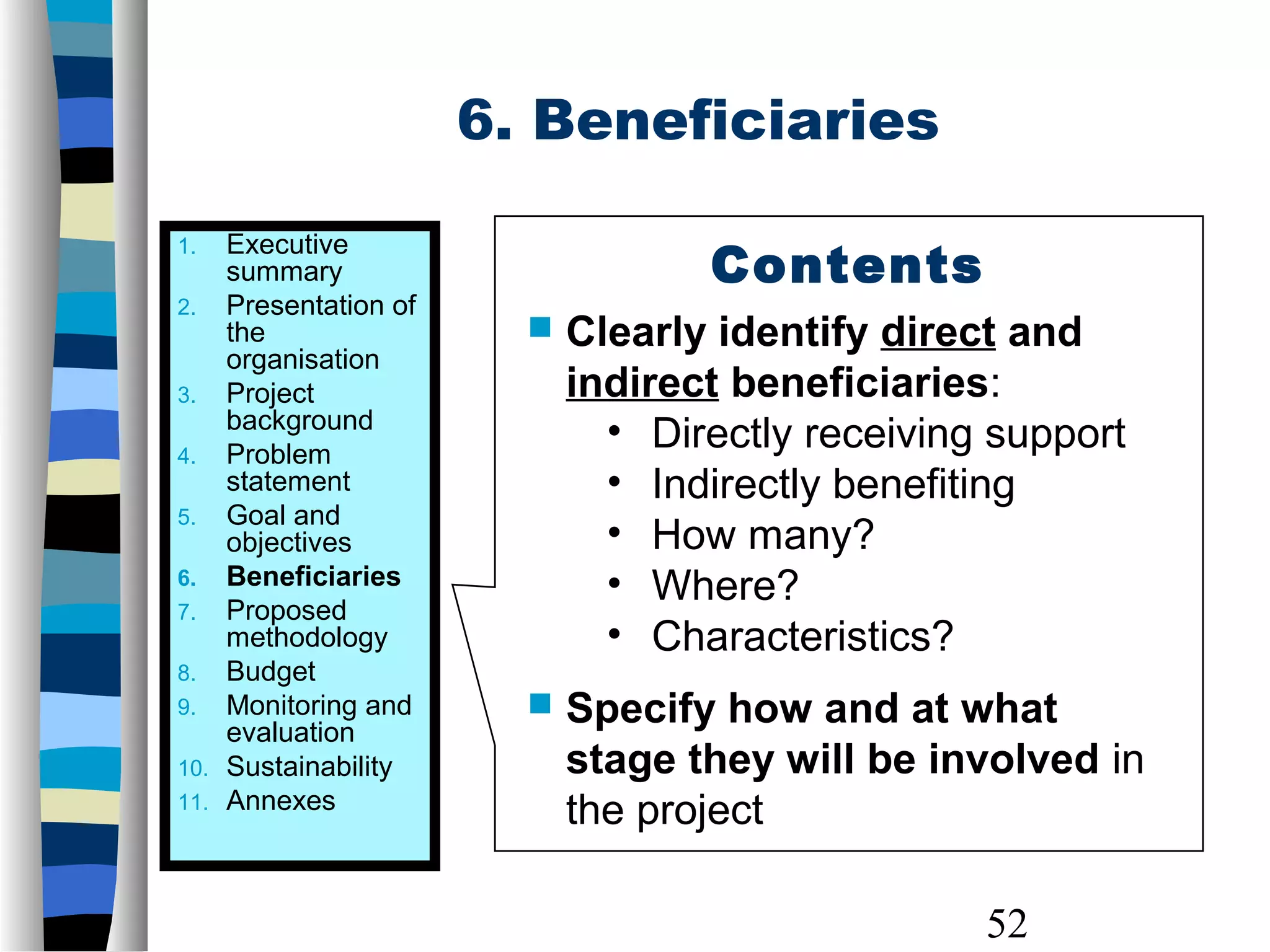 52
6. Beneficiaries
Contents
 Clearly identify direct and
indirect beneficiaries:
• Directly receiving support
• Indirectly benefiting
• How many?
• Where?
• Characteristics?
 Specify how and at what
stage they will be involved in
the project
1. Executive
summary
2. Presentation of
the
organisation
3. Project
background
4. Problem
statement
5. Goal and
objectives
6. Beneficiaries
7. Proposed
methodology
8. Budget
9. Monitoring and
evaluation
10. Sustainability
11. Annexes
 