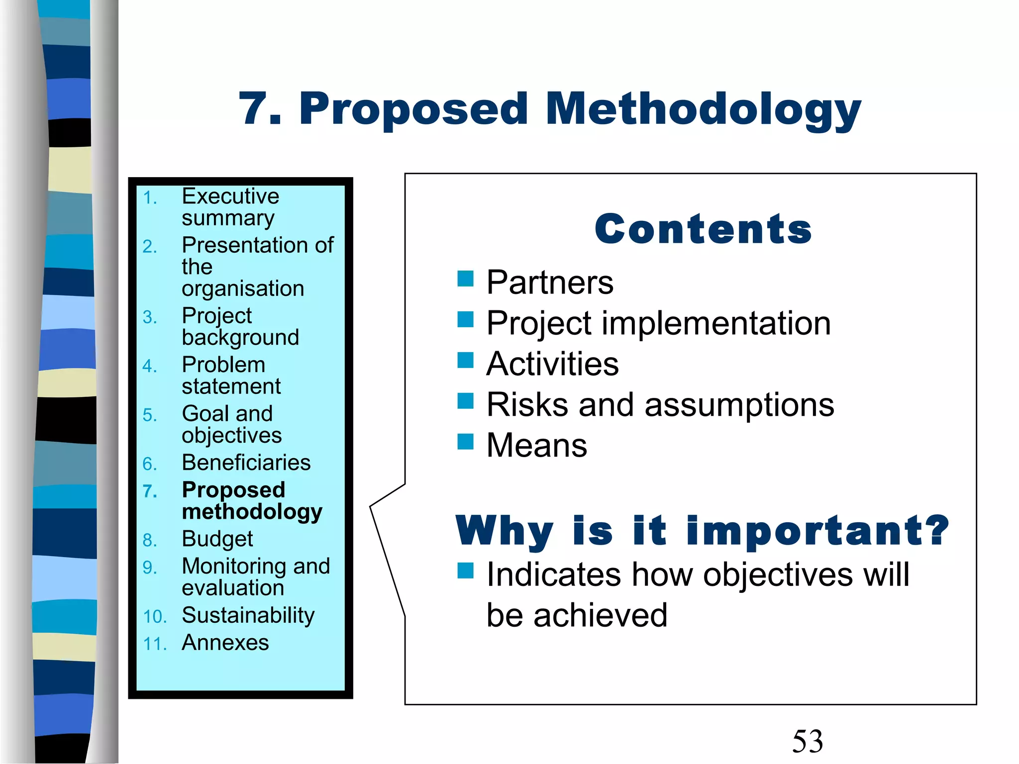 53
7. Proposed Methodology
1. Executive
summary
2. Presentation of
the
organisation
3. Project
background
4. Problem
statement
5. Goal and
objectives
6. Beneficiaries
7. Proposed
methodology
8. Budget
9. Monitoring and
evaluation
10. Sustainability
11. Annexes
Contents
 Partners
 Project implementation
 Activities
 Risks and assumptions
 Means
Why is it important?
 Indicates how objectives will
be achieved
 