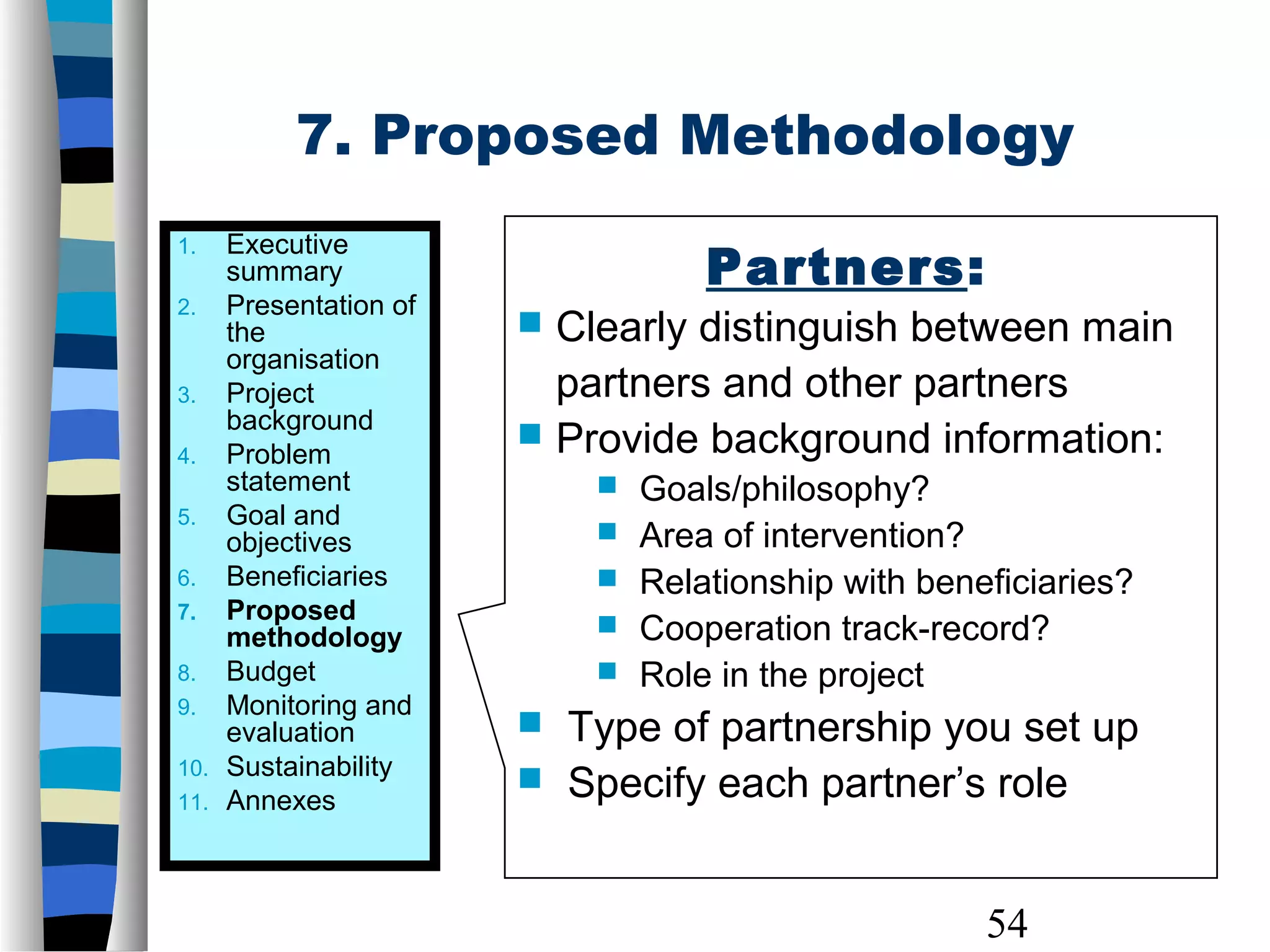 54
Partners:
 Clearly distinguish between main
partners and other partners
 Provide background information:
 Goals/philosophy?
 Area of intervention?
 Relationship with beneficiaries?
 Cooperation track-record?
 Role in the project
 Type of partnership you set up
 Specify each partner’s role
1. Executive
summary
2. Presentation of
the
organisation
3. Project
background
4. Problem
statement
5. Goal and
objectives
6. Beneficiaries
7. Proposed
methodology
8. Budget
9. Monitoring and
evaluation
10. Sustainability
11. Annexes
7. Proposed Methodology
 