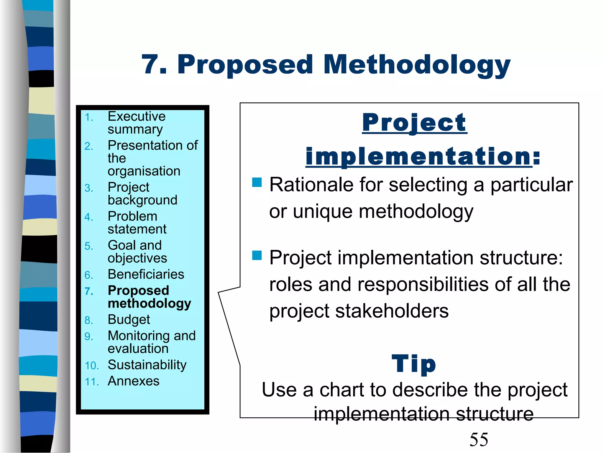 55
Project
implementation:
 Rationale for selecting a particular
or unique methodology
 Project implementation structure:
roles and responsibilities of all the
project stakeholders
Tip
Use a chart to describe the project
implementation structure
1. Executive
summary
2. Presentation of
the
organisation
3. Project
background
4. Problem
statement
5. Goal and
objectives
6. Beneficiaries
7. Proposed
methodology
8. Budget
9. Monitoring and
evaluation
10. Sustainability
11. Annexes
7. Proposed Methodology
 