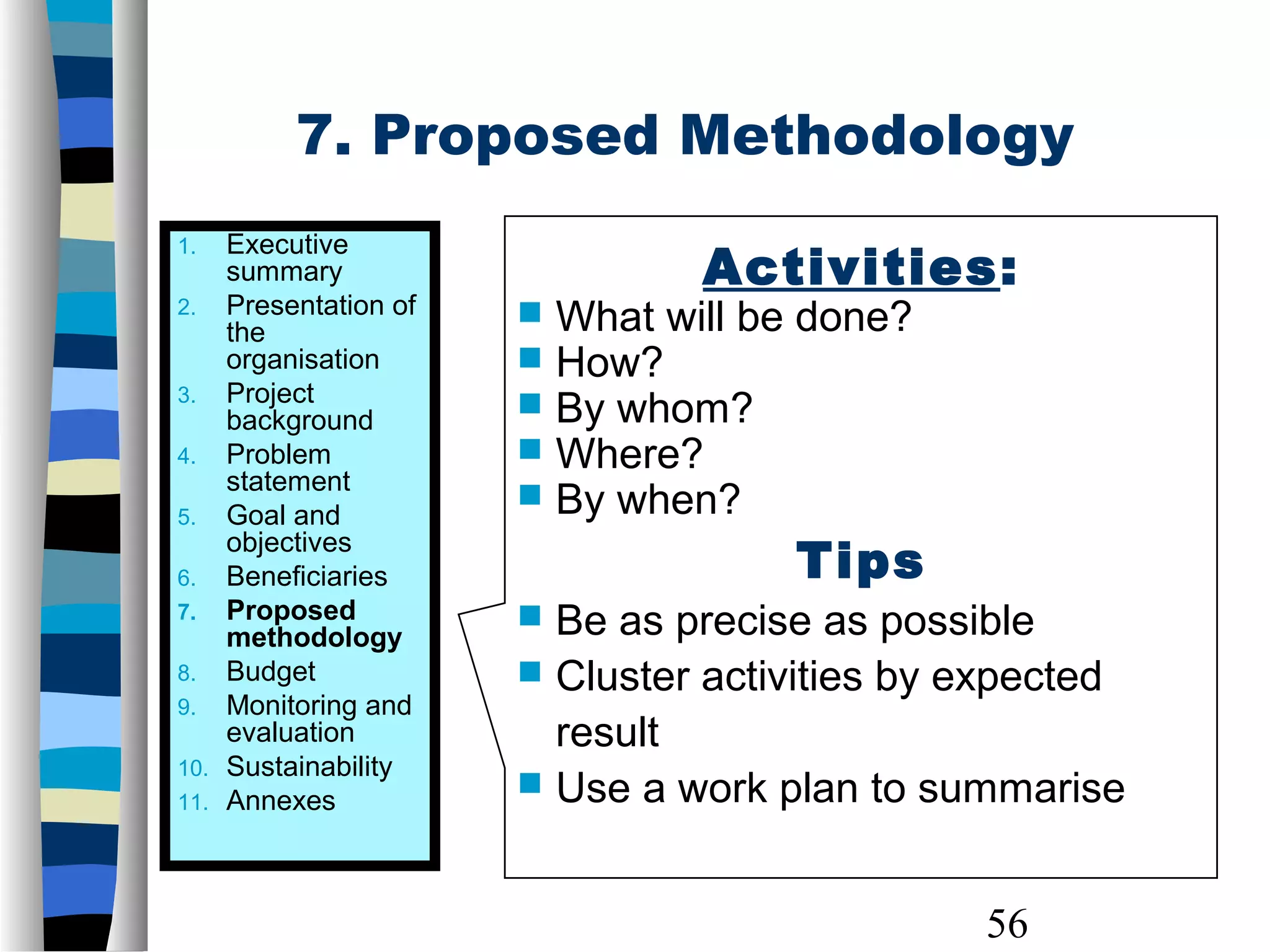 56
7. Proposed Methodology
1. Executive
summary
2. Presentation of
the
organisation
3. Project
background
4. Problem
statement
5. Goal and
objectives
6. Beneficiaries
7. Proposed
methodology
8. Budget
9. Monitoring and
evaluation
10. Sustainability
11. Annexes
Activities:
 What will be done?
 How?
 By whom?
 Where?
 By when?
Tips
 Be as precise as possible
 Cluster activities by expected
result
 Use a work plan to summarise
 