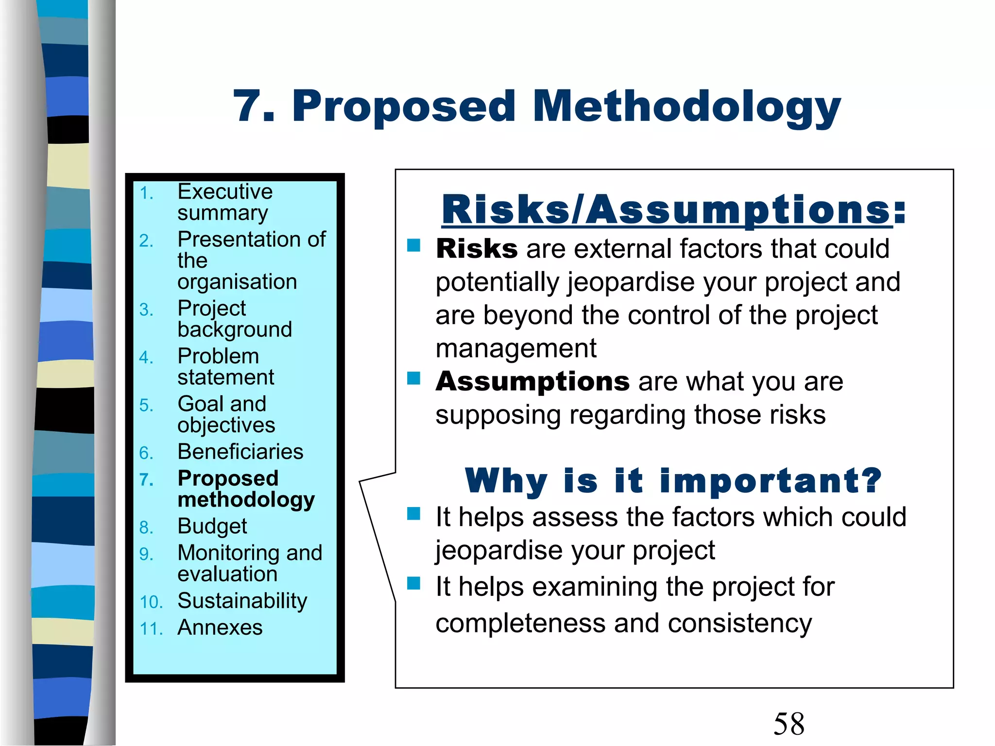 58
7. Proposed Methodology
1. Executive
summary
2. Presentation of
the
organisation
3. Project
background
4. Problem
statement
5. Goal and
objectives
6. Beneficiaries
7. Proposed
methodology
8. Budget
9. Monitoring and
evaluation
10. Sustainability
11. Annexes
Risks/Assumptions:
 Risks are external factors that could
potentially jeopardise your project and
are beyond the control of the project
management
 Assumptions are what you are
supposing regarding those risks
Why is it important?
 It helps assess the factors which could
jeopardise your project
 It helps examining the project for
completeness and consistency
 