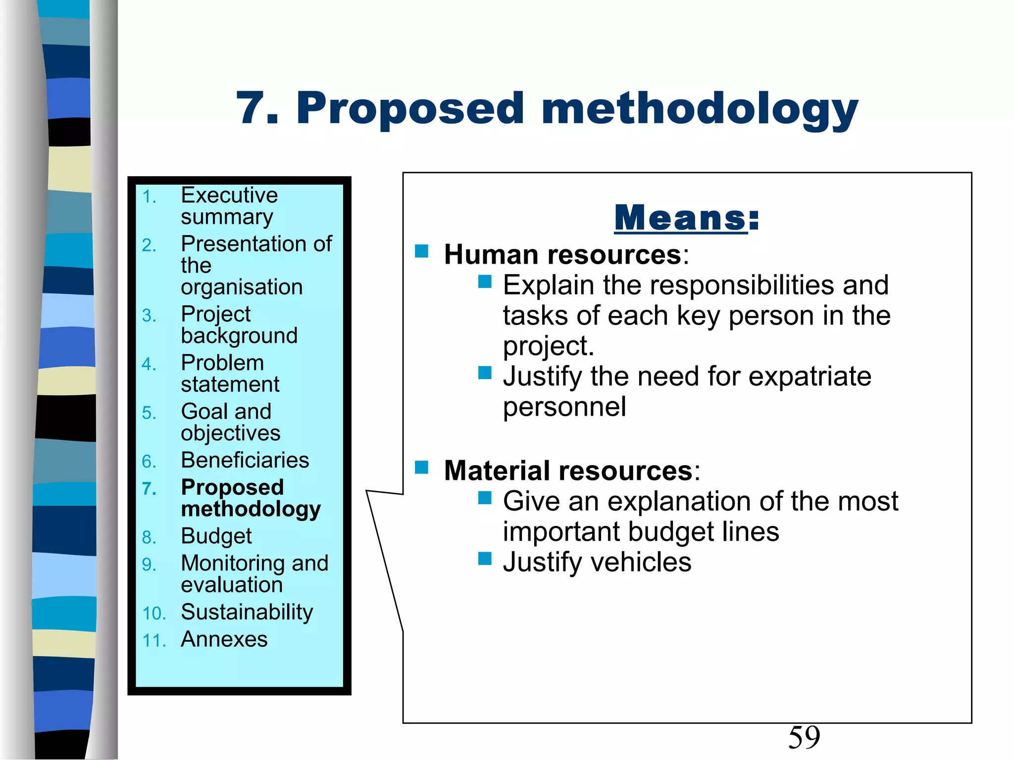 59
7. Proposed methodology
1. Executive
summary
2. Presentation of
the
organisation
3. Project
background
4. Problem
statement
5. Goal and
objectives
6. Beneficiaries
7. Proposed
methodology
8. Budget
9. Monitoring and
evaluation
10. Sustainability
11. Annexes
Means:
 Human resources:
 Explain the responsibilities and
tasks of each key person in the
project.
 Justify the need for expatriate
personnel
 Material resources:
 Give an explanation of the most
important budget lines
 Justify vehicles
 