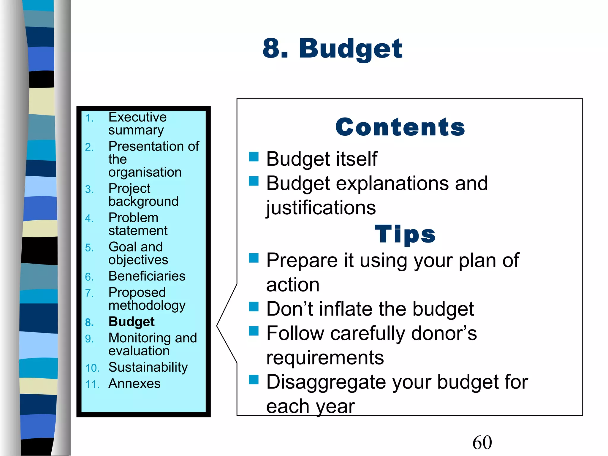 60
8. Budget
1. Executive
summary
2. Presentation of
the
organisation
3. Project
background
4. Problem
statement
5. Goal and
objectives
6. Beneficiaries
7. Proposed
methodology
8. Budget
9. Monitoring and
evaluation
10. Sustainability
11. Annexes
Contents
 Budget itself
 Budget explanations and
justifications
Tips
 Prepare it using your plan of
action
 Don’t inflate the budget
 Follow carefully donor’s
requirements
 Disaggregate your budget for
each year
 