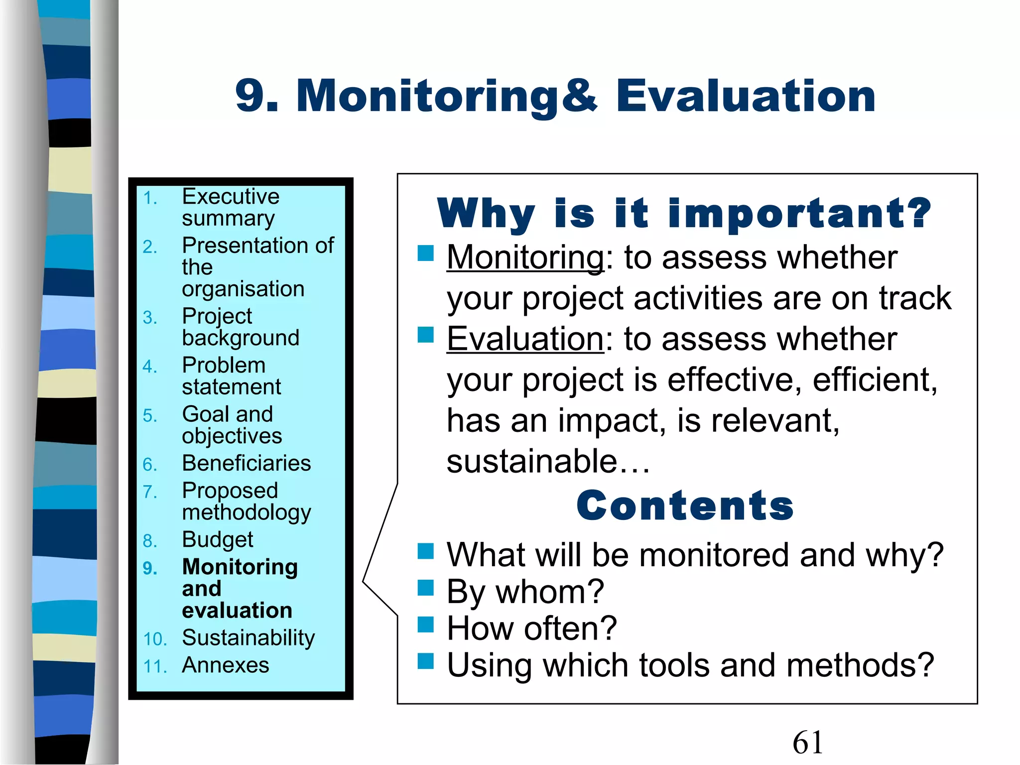 61
9. Monitoring& Evaluation
1. Executive
summary
2. Presentation of
the
organisation
3. Project
background
4. Problem
statement
5. Goal and
objectives
6. Beneficiaries
7. Proposed
methodology
8. Budget
9. Monitoring
and
evaluation
10. Sustainability
11. Annexes
Why is it important?
 Monitoring: to assess whether
your project activities are on track
 Evaluation: to assess whether
your project is effective, efficient,
has an impact, is relevant,
sustainable…
Contents
 What will be monitored and why?
 By whom?
 How often?
 Using which tools and methods?
 