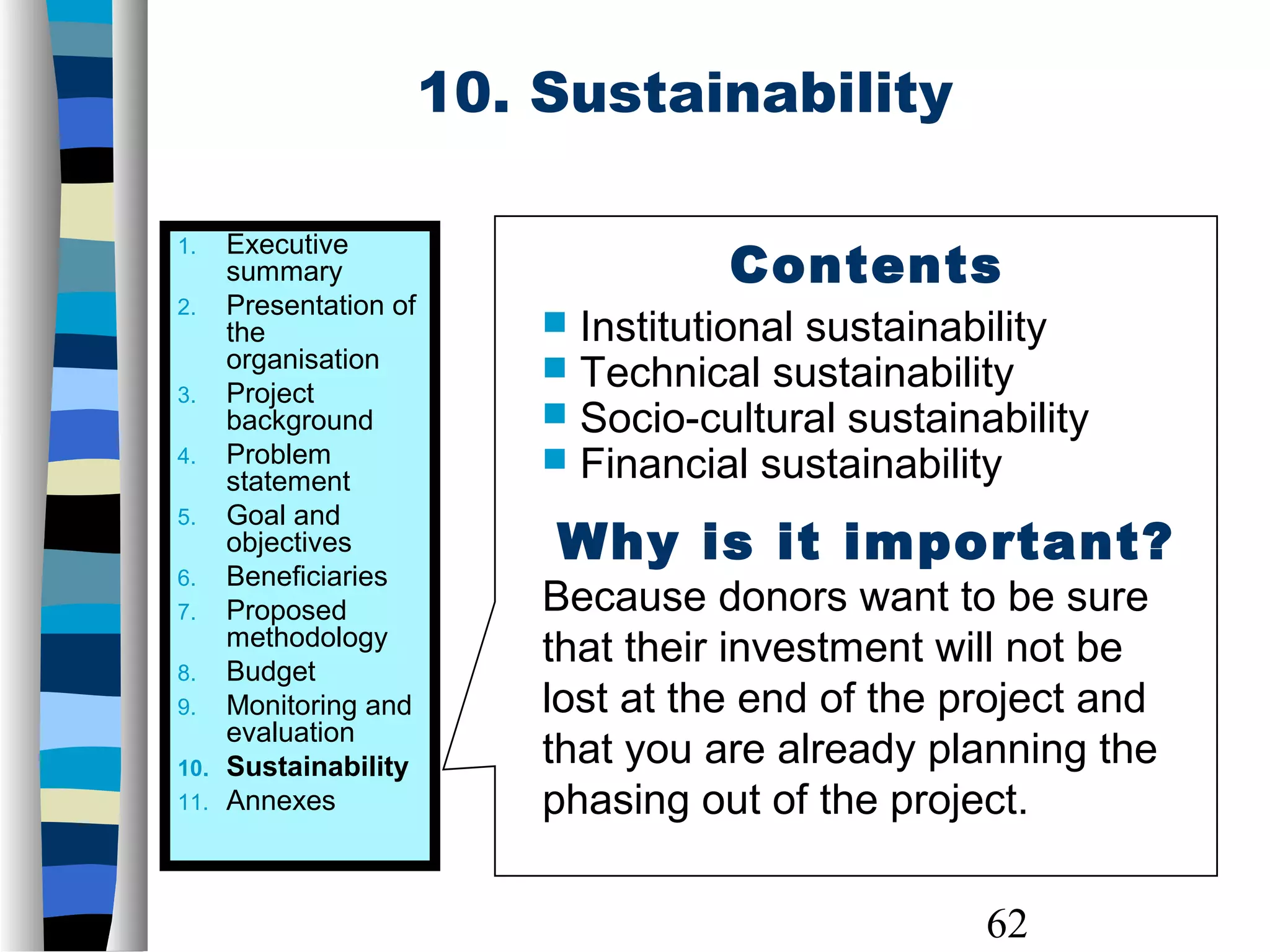62
10. Sustainability
1. Executive
summary
2. Presentation of
the
organisation
3. Project
background
4. Problem
statement
5. Goal and
objectives
6. Beneficiaries
7. Proposed
methodology
8. Budget
9. Monitoring and
evaluation
10. Sustainability
11. Annexes
Contents
 Institutional sustainability
 Technical sustainability
 Socio-cultural sustainability
 Financial sustainability
Why is it important?
Because donors want to be sure
that their investment will not be
lost at the end of the project and
that you are already planning the
phasing out of the project.
 