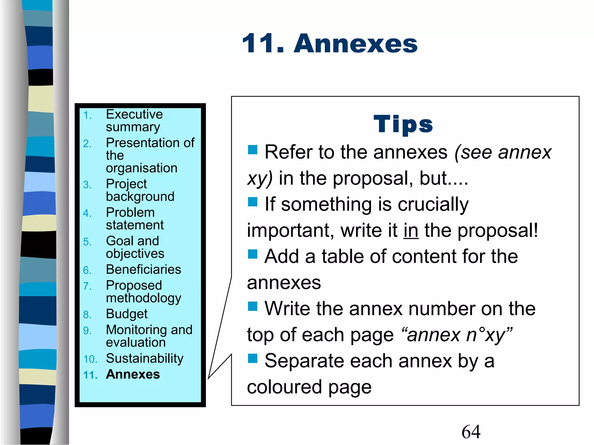 64
11. Annexes
Tips
 Refer to the annexes (see annex
xy) in the proposal, but....
 If something is crucially
important, write it in the proposal!
 Add a table of content for the
annexes
 Write the annex number on the
top of each page “annex n°xy”
 Separate each annex by a
coloured page
1. Executive
summary
2. Presentation of
the
organisation
3. Project
background
4. Problem
statement
5. Goal and
objectives
6. Beneficiaries
7. Proposed
methodology
8. Budget
9. Monitoring and
evaluation
10. Sustainability
11. Annexes
 