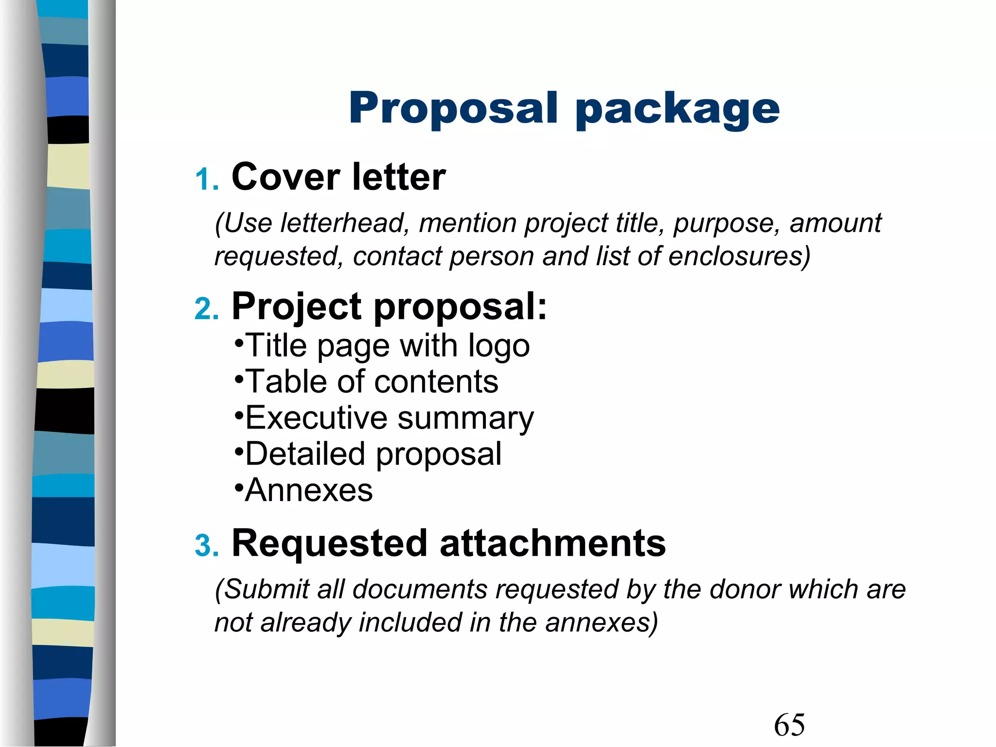 65
1. Cover letter
(Use letterhead, mention project title, purpose, amount
requested, contact person and list of enclosures)
2. Project proposal:
•Title page with logo
•Table of contents
•Executive summary
•Detailed proposal
•Annexes
3. Requested attachments
(Submit all documents requested by the donor which are
not already included in the annexes)
Proposal package
 