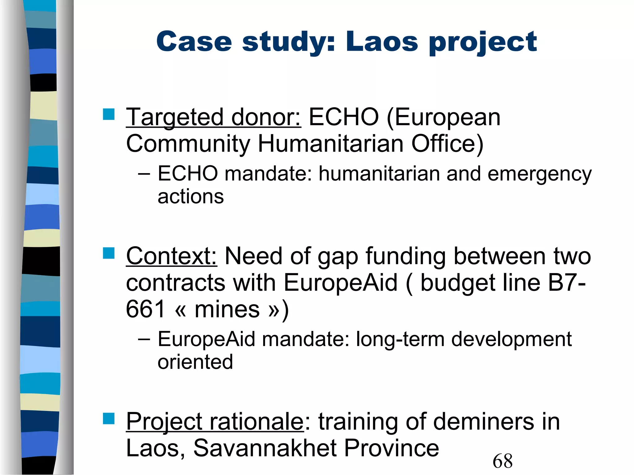 68
Case study: Laos project
 Targeted donor: ECHO (European
Community Humanitarian Office)
– ECHO mandate: humanitarian and emergency
actions
 Context: Need of gap funding between two
contracts with EuropeAid ( budget line B7-
661 « mines »)
– EuropeAid mandate: long-term development
oriented
 Project rationale: training of deminers in
Laos, Savannakhet Province
 