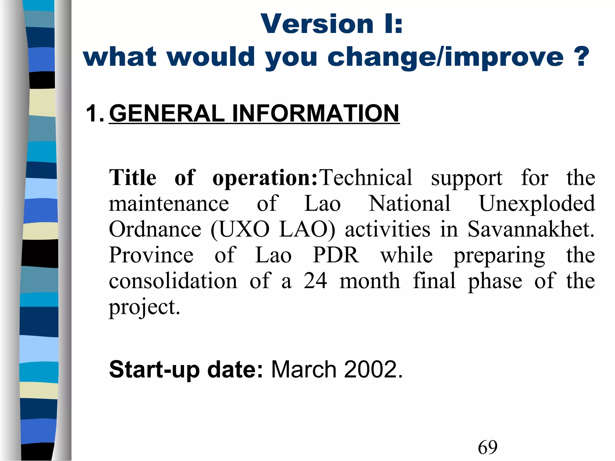 69
Version I:
what would you change/improve ?
1. GENERAL INFORMATION
Title of operation:Technical support for the
maintenance of Lao National Unexploded
Ordnance (UXO LAO) activities in Savannakhet.
Province of Lao PDR while preparing the
consolidation of a 24 month final phase of the
project.
Start-up date: March 2002.
 