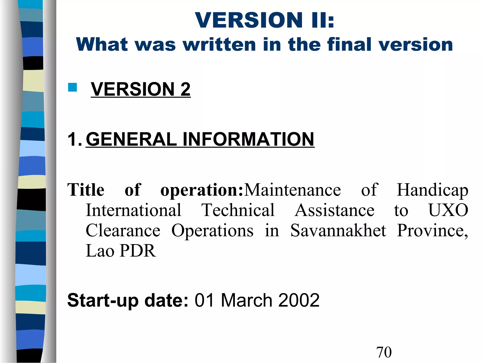 70
VERSION II:
What was written in the final version
 VERSION 2
1. GENERAL INFORMATION
Title of operation:Maintenance of Handicap
International Technical Assistance to UXO
Clearance Operations in Savannakhet Province,
Lao PDR
Start-up date: 01 March 2002
 