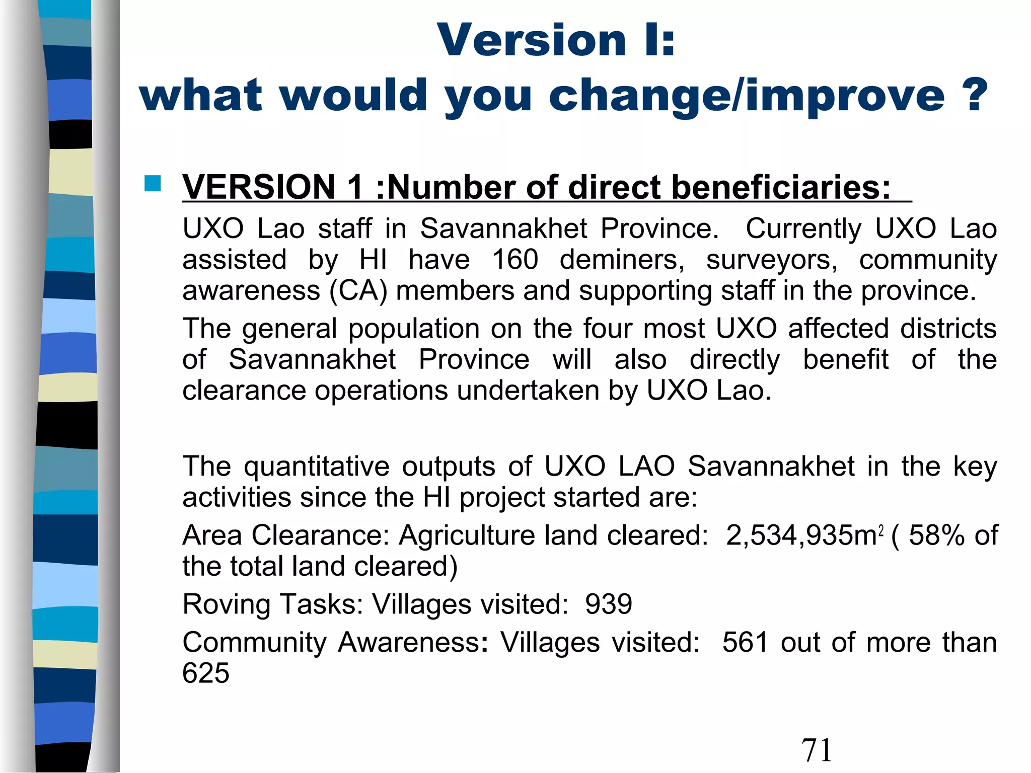 71
Version I:
what would you change/improve ?
 VERSION 1 :Number of direct beneficiaries:
UXO Lao staff in Savannakhet Province. Currently UXO Lao
assisted by HI have 160 deminers, surveyors, community
awareness (CA) members and supporting staff in the province.
The general population on the four most UXO affected districts
of Savannakhet Province will also directly benefit of the
clearance operations undertaken by UXO Lao.
The quantitative outputs of UXO LAO Savannakhet in the key
activities since the HI project started are:
Area Clearance: Agriculture land cleared: 2,534,935m2
( 58% of
the total land cleared)
Roving Tasks: Villages visited: 939
Community Awareness: Villages visited: 561 out of more than
625
 