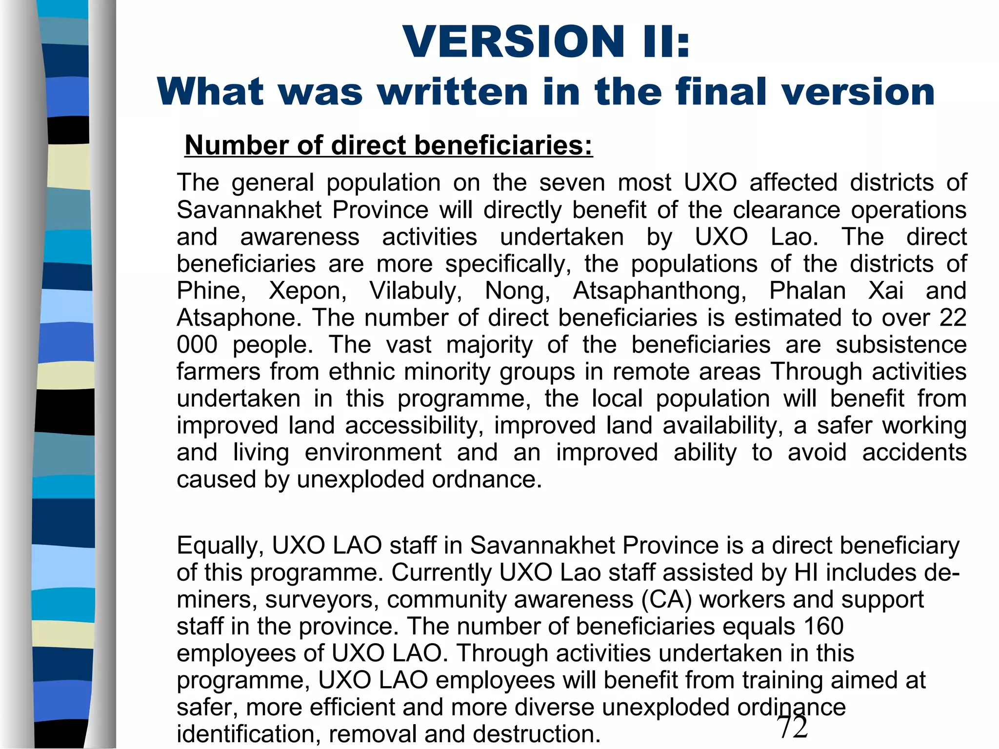 72
VERSION II:
What was written in the final version
Number of direct beneficiaries:
The general population on the seven most UXO affected districts of
Savannakhet Province will directly benefit of the clearance operations
and awareness activities undertaken by UXO Lao. The direct
beneficiaries are more specifically, the populations of the districts of
Phine, Xepon, Vilabuly, Nong, Atsaphanthong, Phalan Xai and
Atsaphone. The number of direct beneficiaries is estimated to over 22
000 people. The vast majority of the beneficiaries are subsistence
farmers from ethnic minority groups in remote areas Through activities
undertaken in this programme, the local population will benefit from
improved land accessibility, improved land availability, a safer working
and living environment and an improved ability to avoid accidents
caused by unexploded ordnance.
Equally, UXO LAO staff in Savannakhet Province is a direct beneficiary
of this programme. Currently UXO Lao staff assisted by HI includes de-
miners, surveyors, community awareness (CA) workers and support
staff in the province. The number of beneficiaries equals 160
employees of UXO LAO. Through activities undertaken in this
programme, UXO LAO employees will benefit from training aimed at
safer, more efficient and more diverse unexploded ordinance
identification, removal and destruction.
 