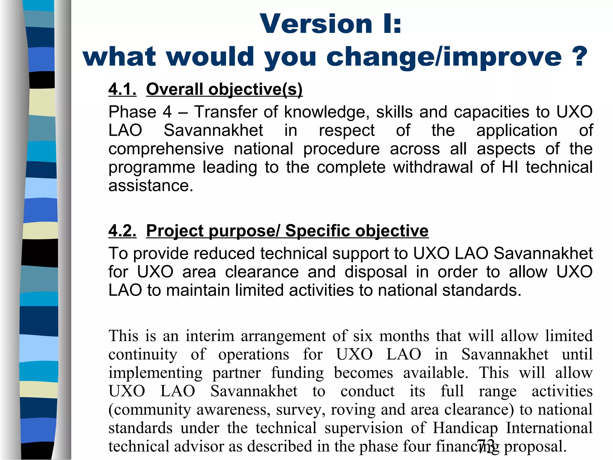 73
Version I:
what would you change/improve ?
4.1. Overall objective(s)
Phase 4 – Transfer of knowledge, skills and capacities to UXO
LAO Savannakhet in respect of the application of
comprehensive national procedure across all aspects of the
programme leading to the complete withdrawal of HI technical
assistance.
4.2. Project purpose/ Specific objective
To provide reduced technical support to UXO LAO Savannakhet
for UXO area clearance and disposal in order to allow UXO
LAO to maintain limited activities to national standards.
This is an interim arrangement of six months that will allow limited
continuity of operations for UXO LAO in Savannakhet until
implementing partner funding becomes available. This will allow
UXO LAO Savannakhet to conduct its full range activities
(community awareness, survey, roving and area clearance) to national
standards under the technical supervision of Handicap International
technical advisor as described in the phase four financing proposal.
 