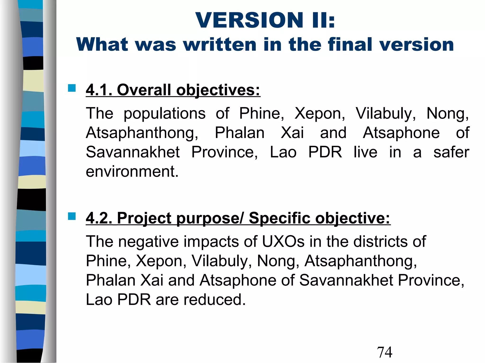 74
VERSION II:
What was written in the final version
 4.1. Overall objectives:
The populations of Phine, Xepon, Vilabuly, Nong,
Atsaphanthong, Phalan Xai and Atsaphone of
Savannakhet Province, Lao PDR live in a safer
environment.
 4.2. Project purpose/ Specific objective:
The negative impacts of UXOs in the districts of
Phine, Xepon, Vilabuly, Nong, Atsaphanthong,
Phalan Xai and Atsaphone of Savannakhet Province,
Lao PDR are reduced.
 
