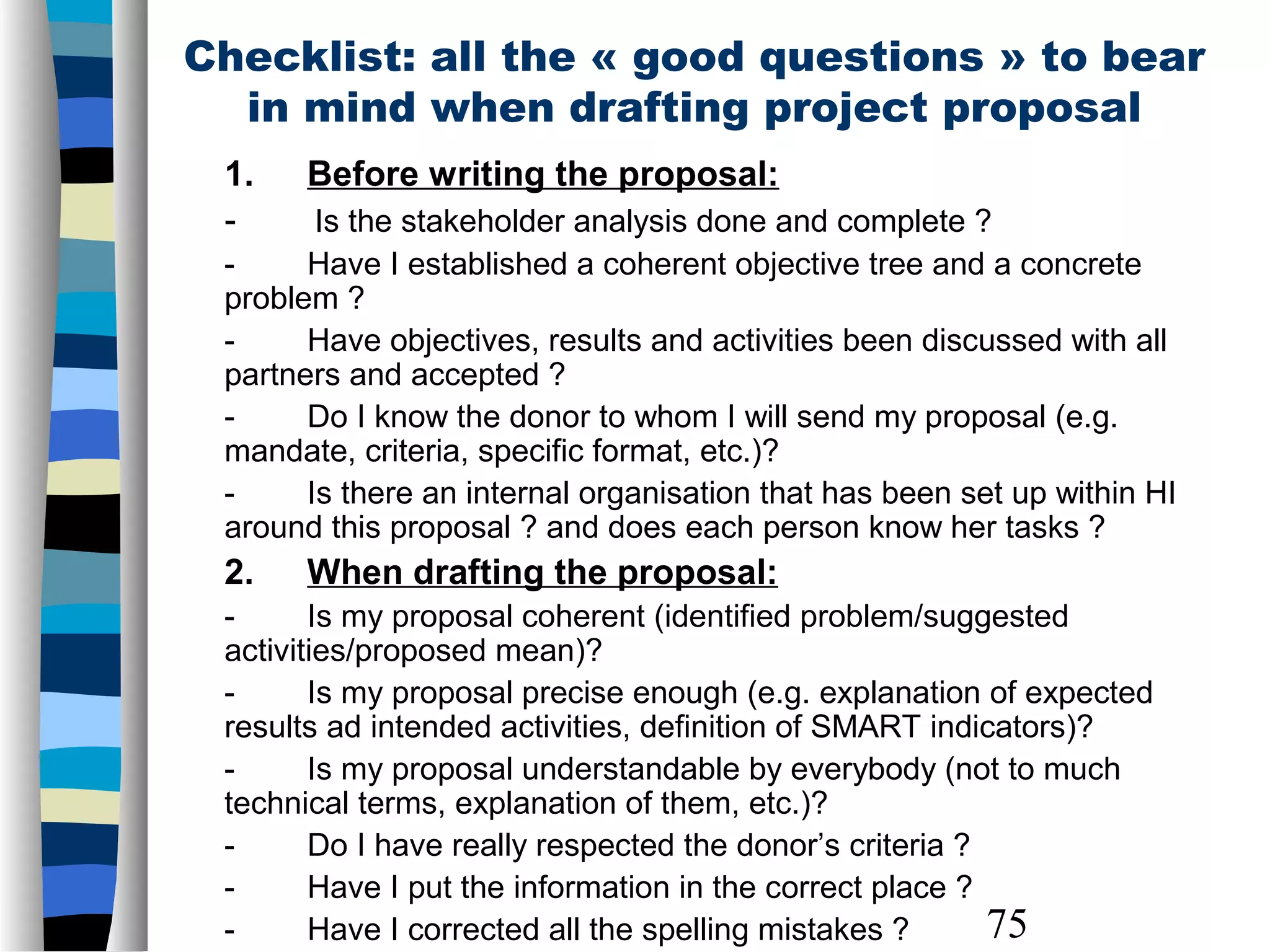 75
Checklist: all the « good questions » to bear
in mind when drafting project proposal
1. Before writing the proposal:
- Is the stakeholder analysis done and complete ?
- Have I established a coherent objective tree and a concrete
problem ?
- Have objectives, results and activities been discussed with all
partners and accepted ?
- Do I know the donor to whom I will send my proposal (e.g.
mandate, criteria, specific format, etc.)?
- Is there an internal organisation that has been set up within HI
around this proposal ? and does each person know her tasks ?
2. When drafting the proposal:
- Is my proposal coherent (identified problem/suggested
activities/proposed mean)?
- Is my proposal precise enough (e.g. explanation of expected
results ad intended activities, definition of SMART indicators)?
- Is my proposal understandable by everybody (not to much
technical terms, explanation of them, etc.)?
- Do I have really respected the donor’s criteria ?
- Have I put the information in the correct place ?
- Have I corrected all the spelling mistakes ?
 
