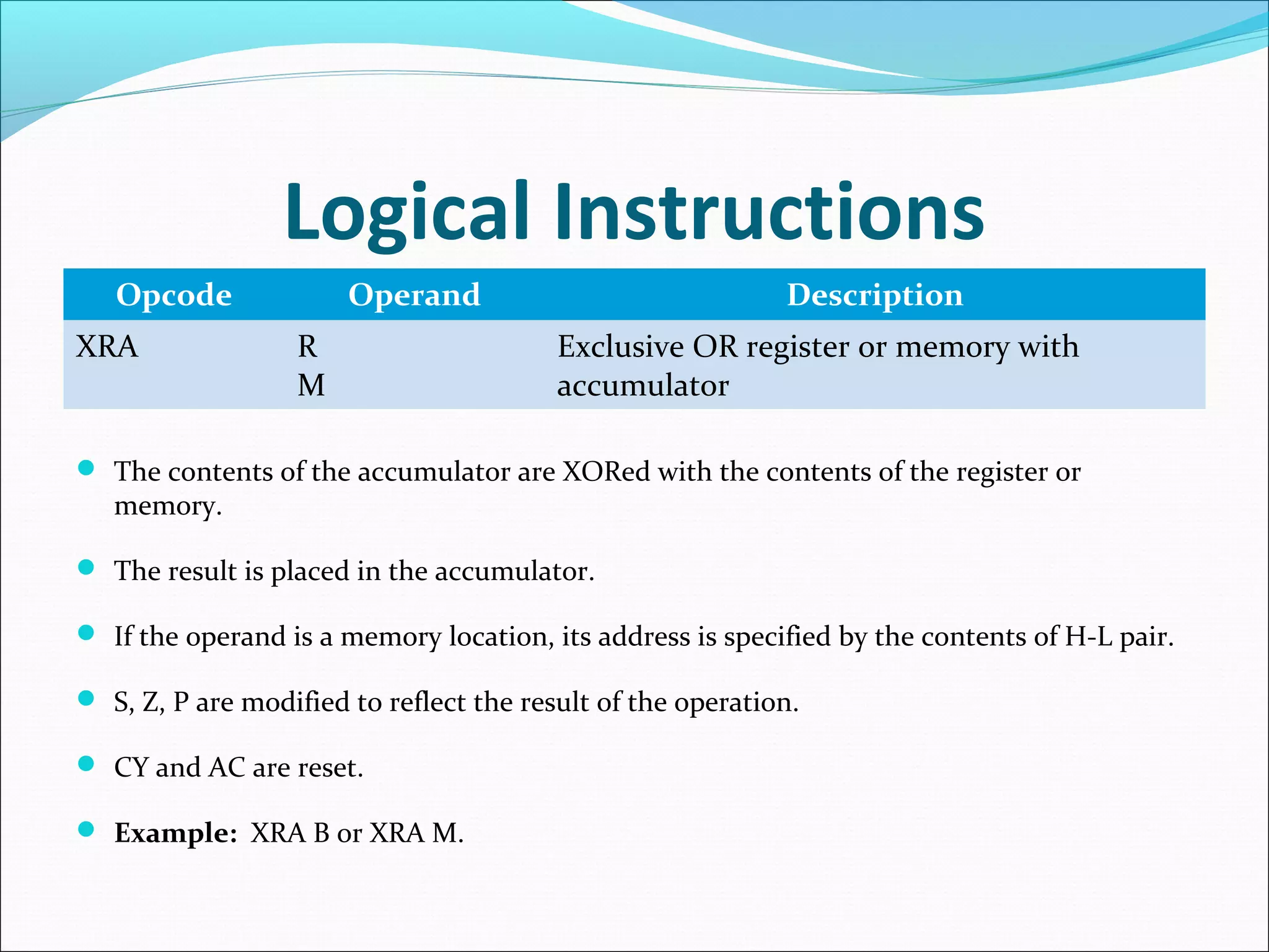 Logical Instructions
Opcode Operand Description
XRA R
M
Exclusive OR register or memory with
accumulator
 The contents of the accumulator are XORed with the contents of the register or
memory.
 The result is placed in the accumulator.
 If the operand is a memory location, its address is specified by the contents of H-L pair.
 S, Z, P are modified to reflect the result of the operation.
 CY and AC are reset.
 Example: XRA B or XRA M.
 