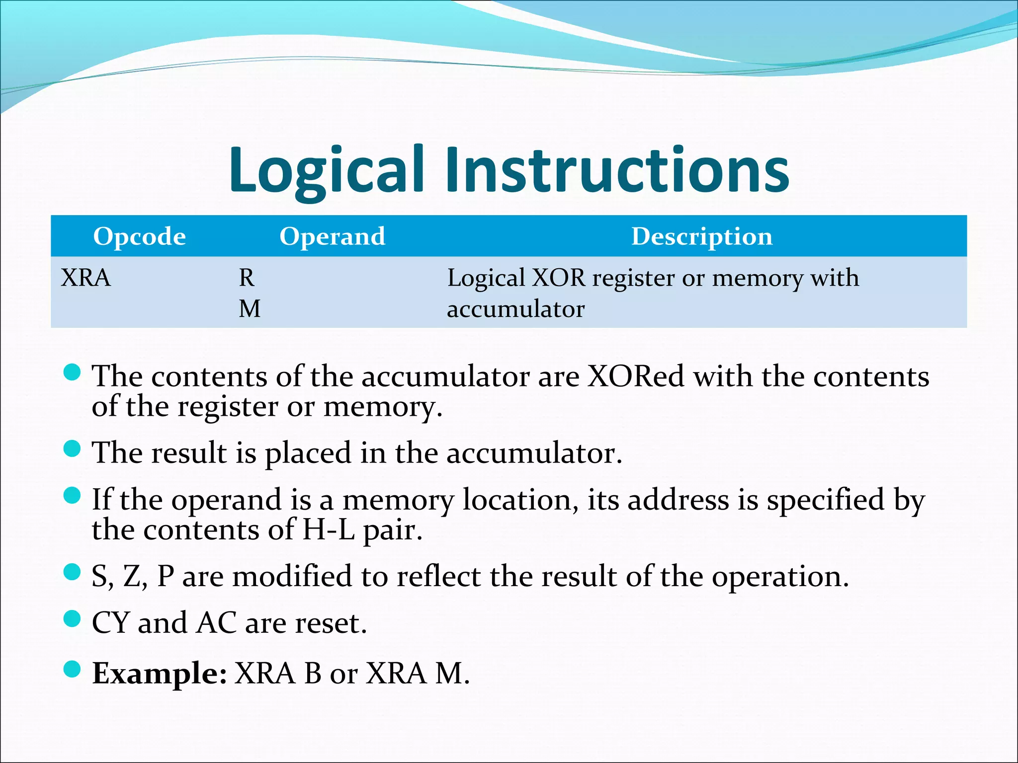 Logical Instructions
Opcode Operand Description
XRA R
M
Logical XOR register or memory with
accumulator
The contents of the accumulator are XORed with the contents
of the register or memory.
The result is placed in the accumulator.
If the operand is a memory location, its address is specified by
the contents of H-L pair.
S, Z, P are modified to reflect the result of the operation.
CY and AC are reset.
Example: XRA B or XRA M.
 