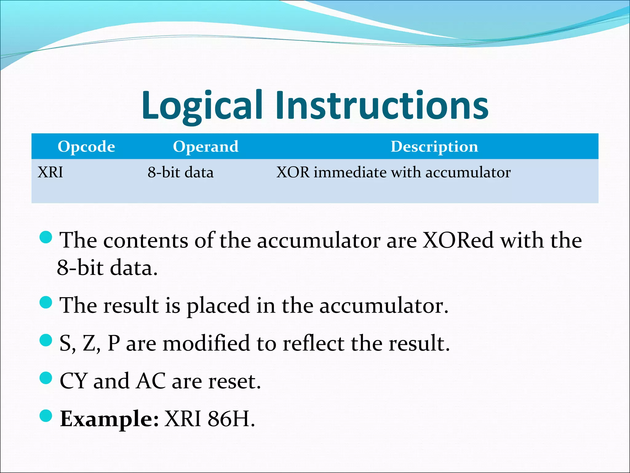 Logical Instructions
Opcode Operand Description
XRI 8-bit data XOR immediate with accumulator
The contents of the accumulator are XORed with the
8-bit data.
The result is placed in the accumulator.
S, Z, P are modified to reflect the result.
CY and AC are reset.
Example: XRI 86H.
 