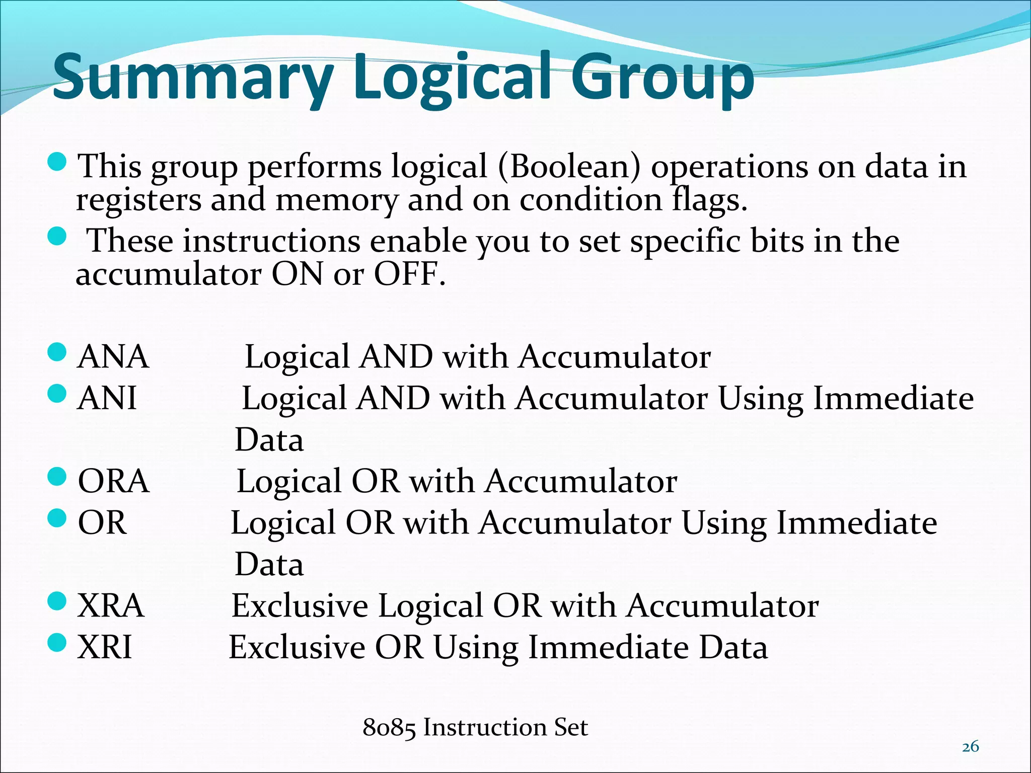 8085 Instruction Set
26
Summary Logical Group
This group performs logical (Boolean) operations on data in
registers and memory and on condition flags.
 These instructions enable you to set specific bits in the
accumulator ON or OFF.
ANA Logical AND with Accumulator
ANI Logical AND with Accumulator Using Immediate
Data
ORA Logical OR with Accumulator
OR Logical OR with Accumulator Using Immediate
Data
XRA Exclusive Logical OR with Accumulator
XRI Exclusive OR Using Immediate Data
 