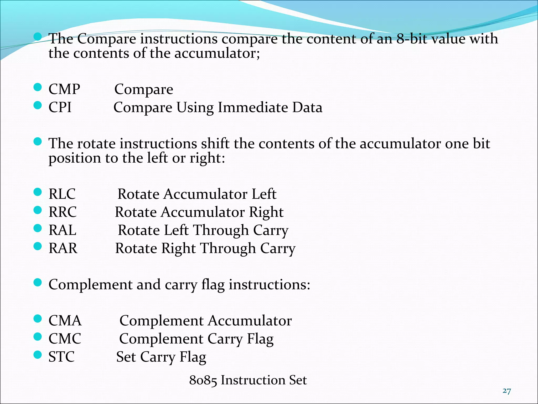 8085 Instruction Set
27
The Compare instructions compare the content of an 8-bit value with
the contents of the accumulator;
CMP Compare
CPI Compare Using Immediate Data
The rotate instructions shift the contents of the accumulator one bit
position to the left or right:
RLC Rotate Accumulator Left
RRC Rotate Accumulator Right
RAL Rotate Left Through Carry
RAR Rotate Right Through Carry
Complement and carry flag instructions:
CMA Complement Accumulator
CMC Complement Carry Flag
STC Set Carry Flag
 
