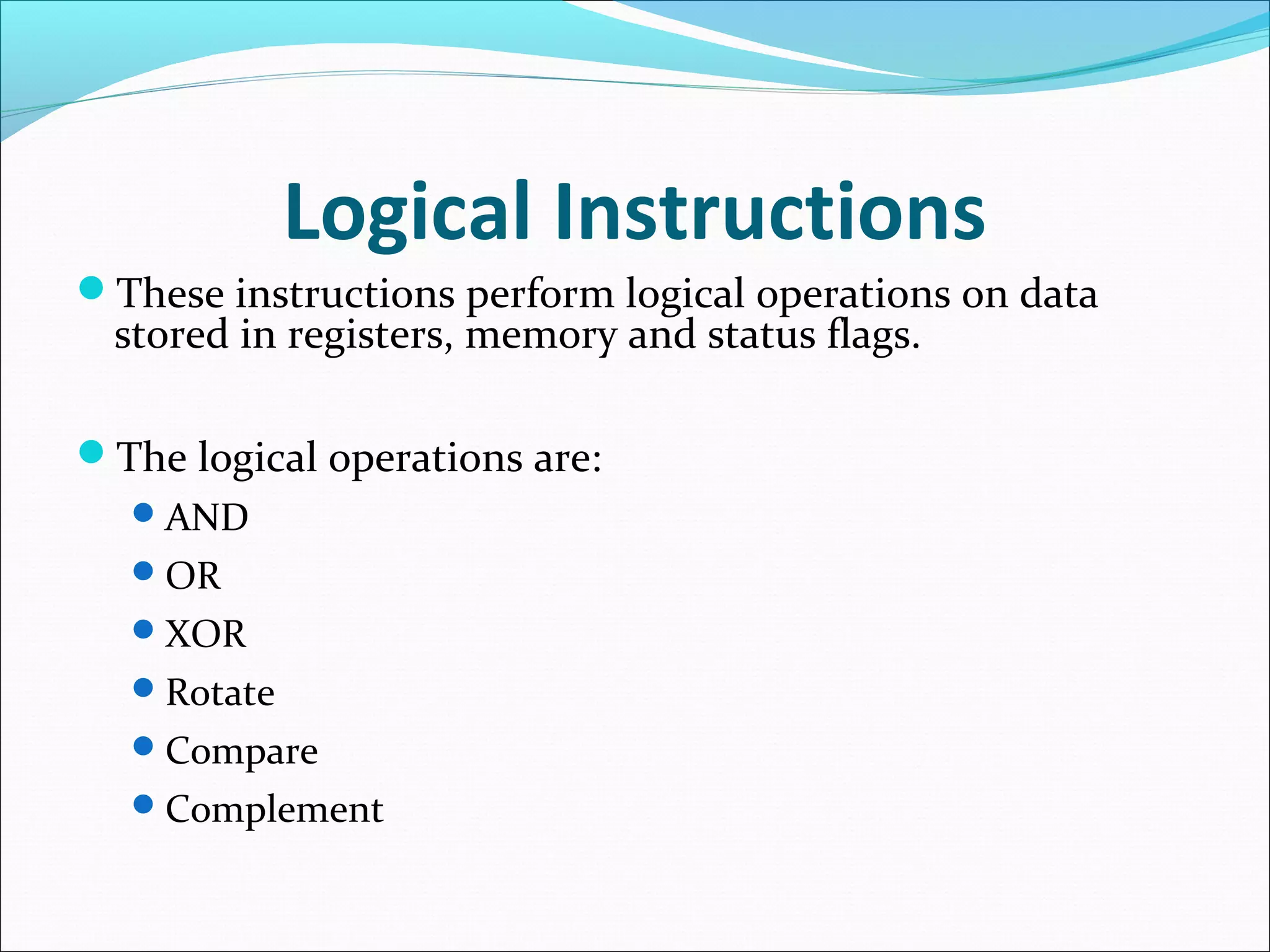 Logical Instructions
These instructions perform logical operations on data
stored in registers, memory and status flags.
The logical operations are:
AND
OR
XOR
Rotate
Compare
Complement
 