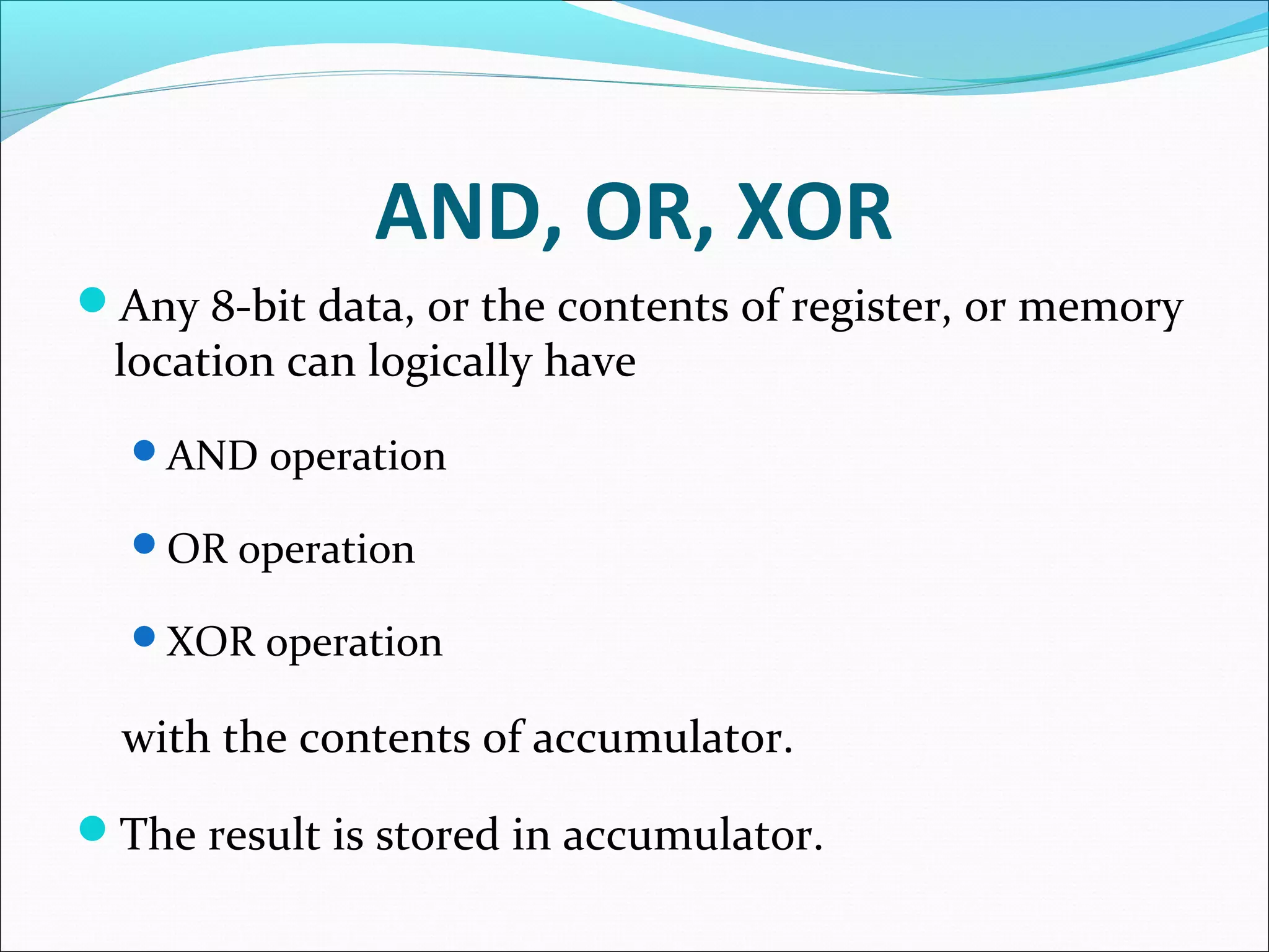 AND, OR, XOR
Any 8-bit data, or the contents of register, or memory
location can logically have
AND operation
OR operation
XOR operation
with the contents of accumulator.
The result is stored in accumulator.
 