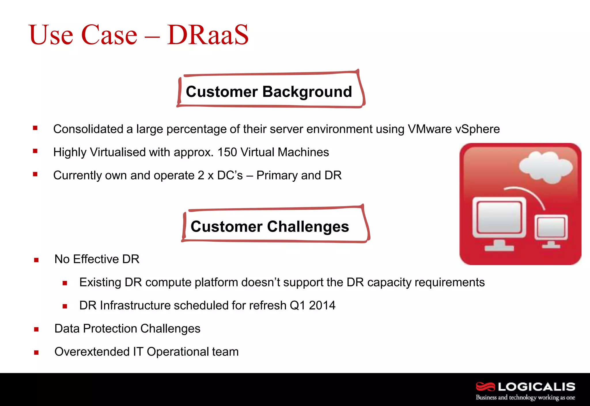 13
 Consolidated a large percentage of their server environment using VMware vSphere
 Highly Virtualised with approx. 150 Virtual Machines
 Currently own and operate 2 x DC’s – Primary and DR
Use Case – DRaaS
Customer Background
Customer Challenges
 No Effective DR
 Existing DR compute platform doesn’t support the DR capacity requirements
 DR Infrastructure scheduled for refresh Q1 2014
 Data Protection Challenges
 Overextended IT Operational team
 