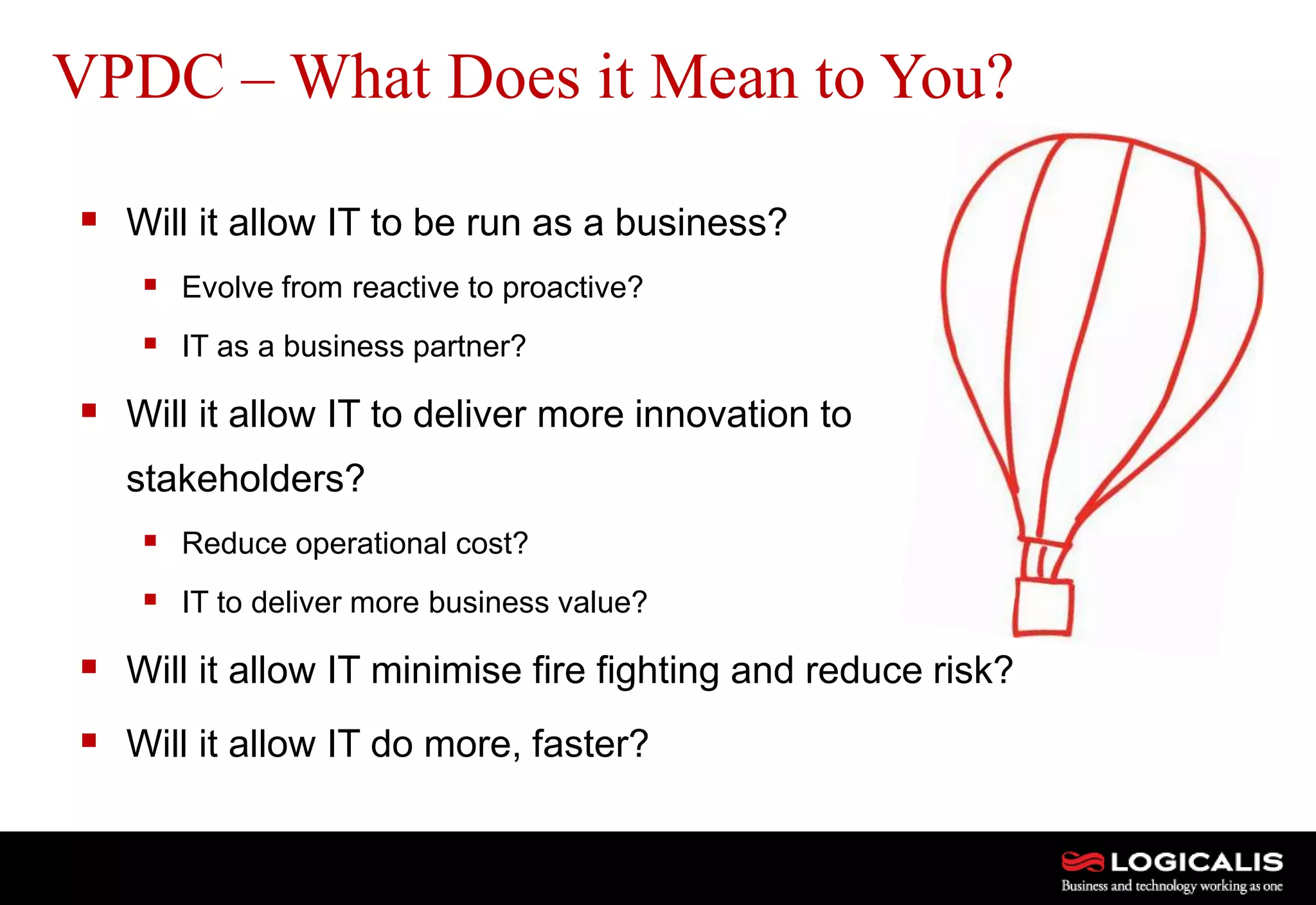 18
 Will it allow IT to be run as a business?
 Evolve from reactive to proactive?
 IT as a business partner?
 Will it allow IT to deliver more innovation to
stakeholders?
 Reduce operational cost?
 IT to deliver more business value?
 Will it allow IT minimise fire fighting and reduce risk?
 Will it allow IT do more, faster?
VPDC – What Does it Mean to You?
 