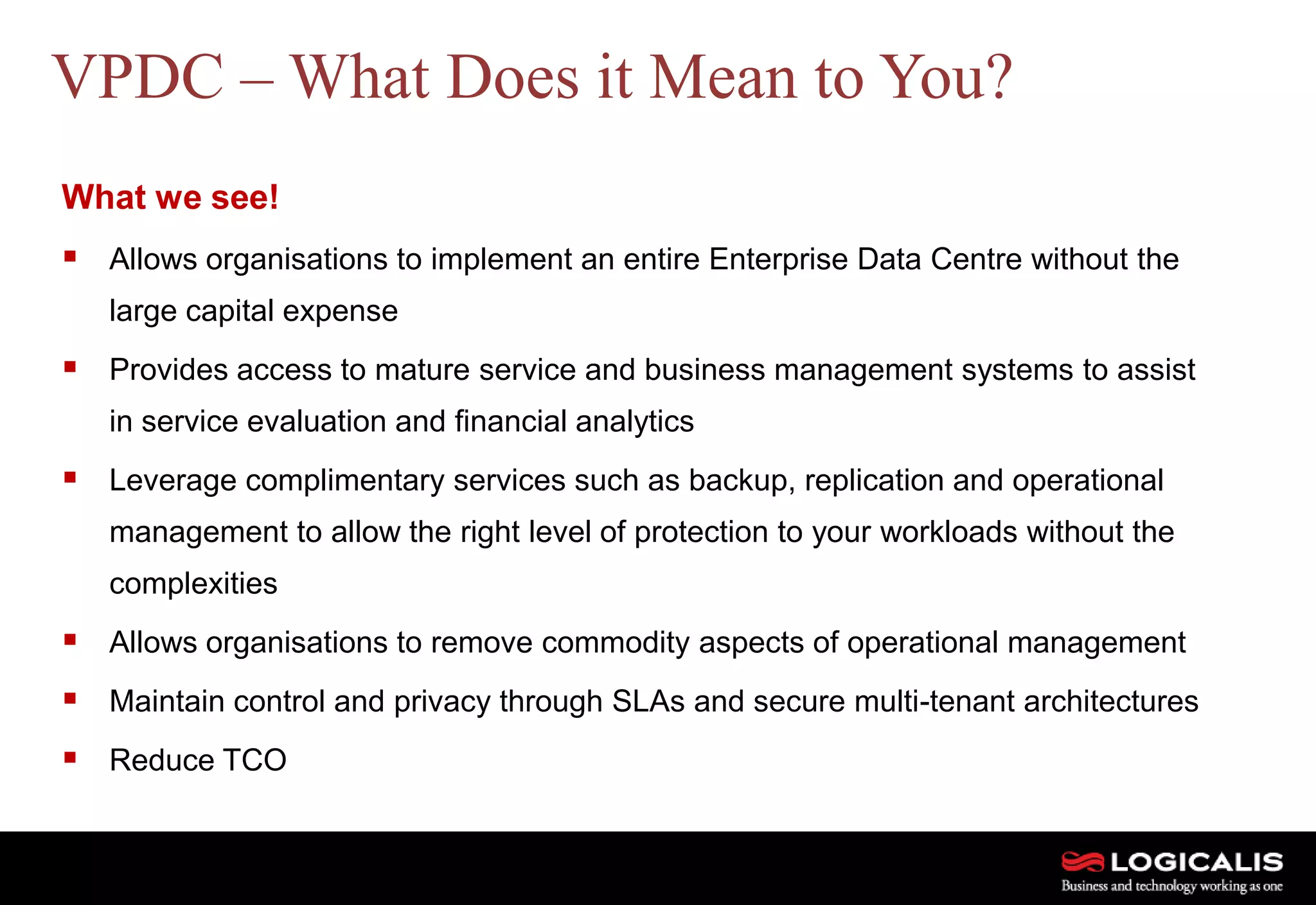 19
What we see!
 Allows organisations to implement an entire Enterprise Data Centre without the
large capital expense
 Provides access to mature service and business management systems to assist
in service evaluation and financial analytics
 Leverage complimentary services such as backup, replication and operational
management to allow the right level of protection to your workloads without the
complexities
 Allows organisations to remove commodity aspects of operational management
 Maintain control and privacy through SLAs and secure multi-tenant architectures
 Reduce TCO
VPDC – What Does it Mean to You?
 