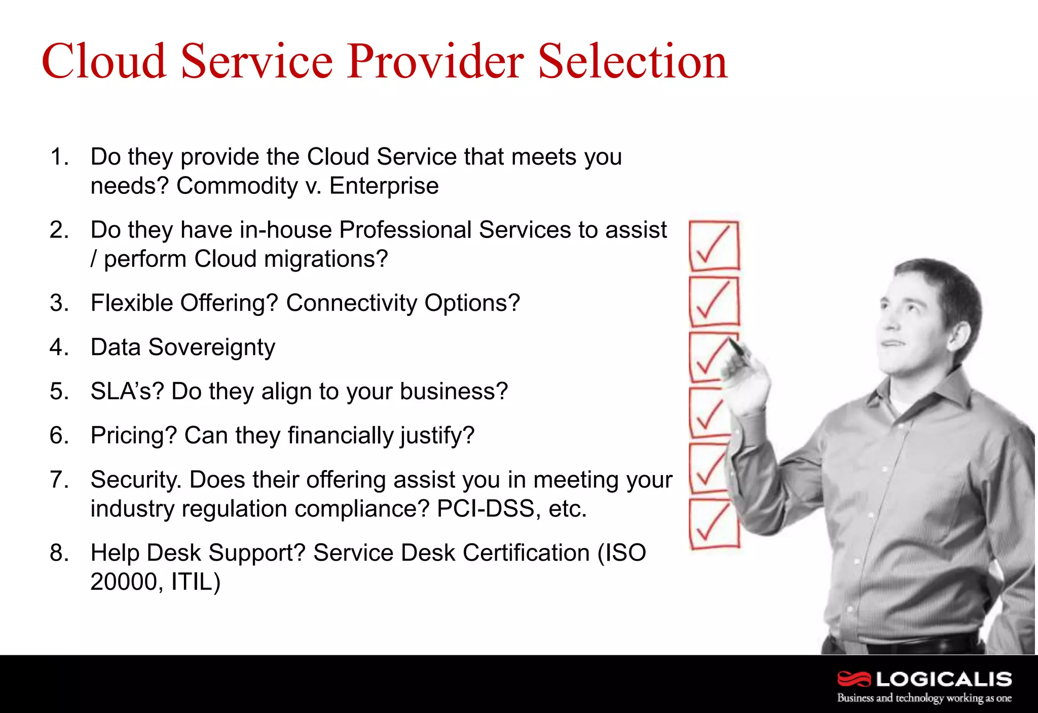 21
Cloud Service Provider Selection
1. Do they provide the Cloud Service that meets you
needs? Commodity v. Enterprise
2. Do they have in-house Professional Services to assist
/ perform Cloud migrations?
3. Flexible Offering? Connectivity Options?
4. Data Sovereignty
5. SLA’s? Do they align to your business?
6. Pricing? Can they financially justify?
7. Security. Does their offering assist you in meeting your
industry regulation compliance? PCI-DSS, etc.
8. Help Desk Support? Service Desk Certification (ISO
20000, ITIL)
 