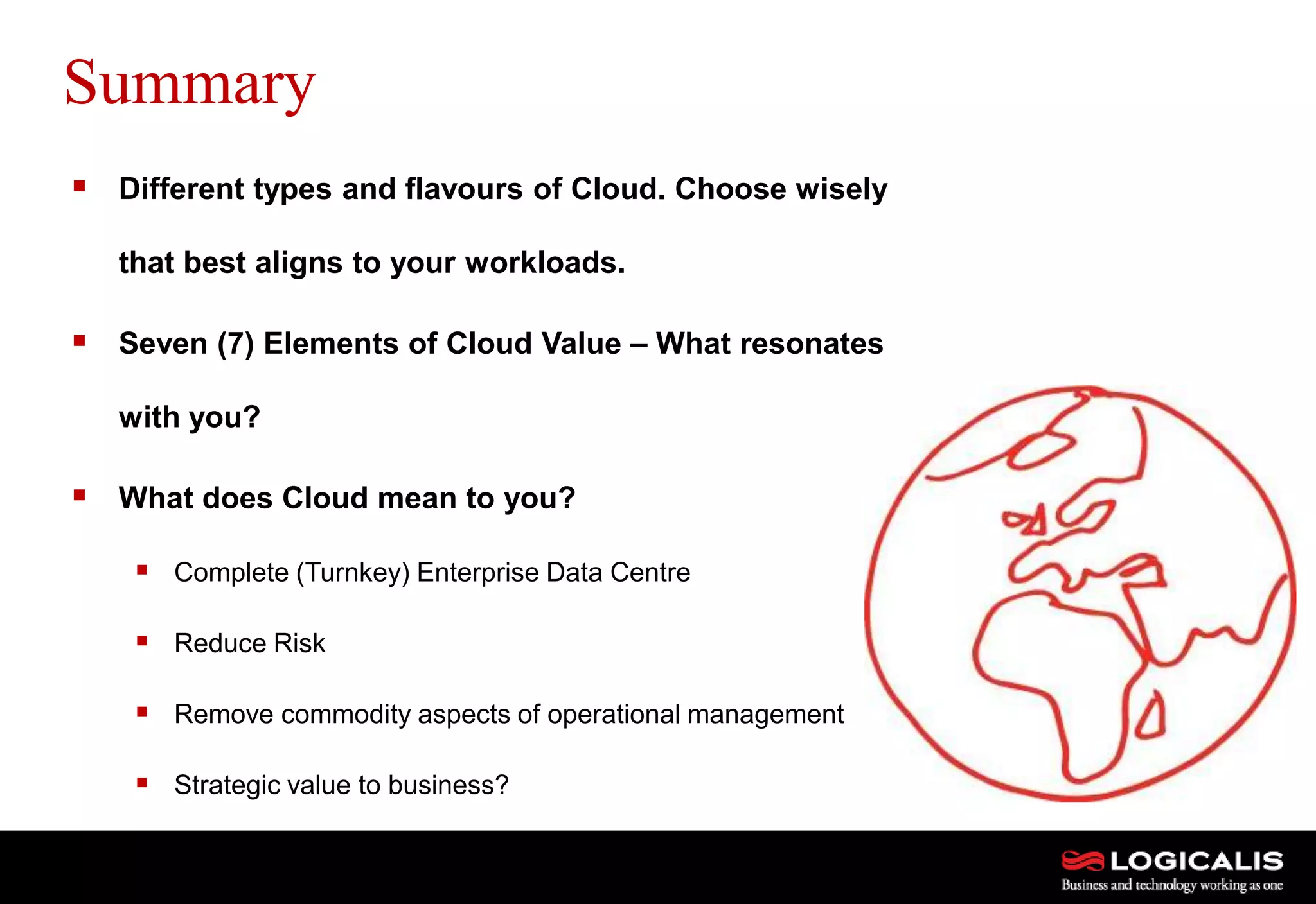 25
Summary
 Different types and flavours of Cloud. Choose wisely
that best aligns to your workloads.
 Seven (7) Elements of Cloud Value – What resonates
with you?
 What does Cloud mean to you?
 Complete (Turnkey) Enterprise Data Centre
 Reduce Risk
 Remove commodity aspects of operational management
 Strategic value to business?
 