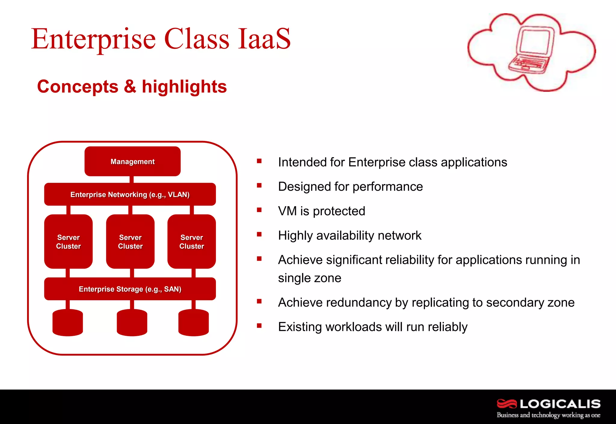 7
Enterprise Class IaaS
 Intended for Enterprise class applications
 Designed for performance
 VM is protected
 Highly availability network
 Achieve significant reliability for applications running in
single zone
 Achieve redundancy by replicating to secondary zone
 Existing workloads will run reliably
Concepts & highlights
Management
Server
Cluster
Server
Cluster
Server
Cluster
Enterprise Networking (e.g., VLAN)
Enterprise Storage (e.g., SAN)
 