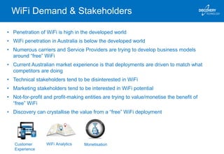 WiFi Demand & Stakeholders
• Penetration of WiFi is high in the developed world
• WiFi penetration in Australia is below the developed world
• Numerous carriers and Service Providers are trying to develop business models
around “free” WiFi
• Current Australian market experience is that deployments are driven to match what
competitors are doing
• Technical stakeholders tend to be disinterested in WiFi
• Marketing stakeholders tend to be interested in WiFi potential
• Not-for-profit and profit-making entities are trying to value/monetise the benefit of
“free” WiFi
• Discovery can crystallise the value from a “free” WiFi deployment
Customer
Experience
WiFi Analytics Monetisation
 