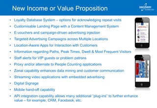 New Income or Value Proposition
• Loyalty Database System – options for acknowledging repeat visits
• Customisable Landing Page with a Content Management System
• E-vouchers and campaign-driven advertising injection
• Targeted Advertising Campaigns across Multiple Locations
• Location-Aware Apps for Interaction with Customers
• Information regarding Paths, Peak Times, Dwell & Most Frequent Visitors
• Staff alerts for VIP guests or problem patrons
• Proxy and/or alternate to People Counting applications
• Zonal capability enhances data mining and customer communication
• Streaming video applications with embedded advertising
• Digital Signage
• Mobile hand-off capability
• API integration capability allows many additional “plug-ins” to further enhance
value – for example, CRM, Facebook, etc.
 