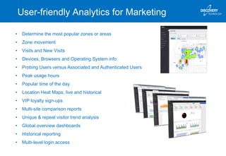 User-friendly Analytics for Marketing
• Determine the most popular zones or areas
• Zone movement
• Visits and New Visits
• Devices, Browsers and Operating System info
• Probing Users versus Associated and Authenticated Users
• Peak usage hours
• Popular time of the day
• Location Heat Maps, live and historical
• VIP loyalty sign-ups
• Multi-site comparison reports
• Unique & repeat visitor trend analysis
• Global overview dashboards
• Historical reporting
• Multi-level login access
 