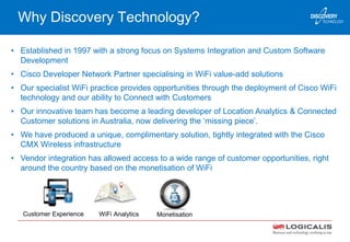 Why Discovery Technology?
• Established in 1997 with a strong focus on Systems Integration and Custom Software
Development
• Cisco Developer Network Partner specialising in WiFi value-add solutions
• Our specialist WiFi practice provides opportunities through the deployment of Cisco WiFi
technology and our ability to Connect with Customers
• Our innovative team has become a leading developer of Location Analytics & Connected
Customer solutions in Australia, now delivering the ‘missing piece’.
• We have produced a unique, complimentary solution, tightly integrated with the Cisco
CMX Wireless infrastructure
• Vendor integration has allowed access to a wide range of customer opportunities, right
around the country based on the monetisation of WiFi
Customer Experience WiFi Analytics Monetisation
 