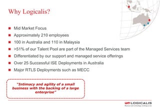 Why Logicalis?
 Mid Market Focus
 Approximately 210 employees
 100 in Australia and 110 in Malaysia
 >51% of our Talent Pool are part of the Managed Services team
 Differentiated by our support and managed service offerings
 Over 25 Successful ISE Deployments in Australia
 Major RTLS Deployments such as MECC
“Intimacy and agility of a small
business with the backing of a large
enterprise”
 