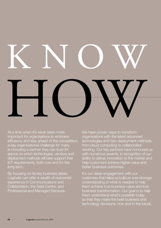 K NOW
hOW
At a time when it’s never been more
important for organisations to embrace
efficiency and stay ahead of the competition,
                                                We have proven ways to transform
                                                organisations with the latest advanced
                                                technologies and new deployment methods,
a key organisational challenge for many         from cloud computing to collaborative
is choosing a partner they can trust for        working. Our key partners have honoured us
advice on which technologies, vendors and       with numerous awards, in recognition of our
deployment methods will best support their      ability to deliver innovation to the market and
ICT requirements, both now and for the          help customers achieve higher value and
long term.                                      better business outcomes.
By focusing on its key business areas,          It’s our deep engagement with our
Logicalis can offer a wealth of real-world      customers that helps us build an ever-stronger
experience in Communications and                understanding of what is needed to help
Collaboration; the Data Centre; and             them achieve true business value and true
Professional and Managed Services.              business transformation. Our goal is to help
                                                them understand what’s possible today,
                                                so that they make the best business and
                                                technology decisions, now and in the future.



08          Logicalis Annual review 2010
 