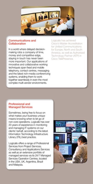 Communications and                         Logicalis has achieved
    Collaboration                              Cisco’s Master Accreditation
                                               for Unified Communications
    In a world where delayed decision-         for Europe, North and South
    making robs a company of time,             America, as well as Authorised
    money and competitive edge,                Technology Partner (ATP) in
    staying in touch has never been            Cisco TelePresence.
    more important. Our applications of
    innovative and collaborative working
    techniques span fixed and mobile
    telephony, contact centres, messaging
    and the latest rich-media conferencing
    systems, enabling them to work
    together seamlessly in even the most
    complex multi-vendor environments.




    Professional and
    Managed Services
    Sometimes, being free to focus on
    what makes your business unique
    means knowing when to let go of
    non-core operations. Logicalis has over
    20 years of experience in monitoring
    and managing IT systems on our
    clients’ behalf, according to the latest
    Information Technology Infrastructure
    Library (ITIL) best practice.

    Logicalis offers a range of Professional
    Services from Project Services,
    Consultancy and Applications Services
    as well as an extensive portfolio of
    managed services via its 24/7 Managed
    Services Operation Centres, located
    in the USA, UK, Argentina, Brazil
    and Malaysia.



a               Logicalis Annual review 2010
 