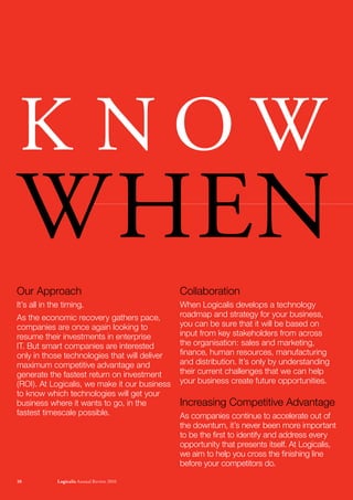 K NOW
WhEN
Our Approach                                   Collaboration
It’s all in the timing.                        When Logicalis develops a technology
As the economic recovery gathers pace,         roadmap and strategy for your business,
companies are once again looking to            you can be sure that it will be based on
resume their investments in enterprise         input from key stakeholders from across
IT. But smart companies are interested         the organisation: sales and marketing,
only in those technologies that will deliver   finance, human resources, manufacturing
maximum competitive advantage and              and distribution. It’s only by understanding
generate the fastest return on investment      their current challenges that we can help
(ROI). At Logicalis, we make it our business   your business create future opportunities.
to know which technologies will get your
business where it wants to go, in the          Increasing Competitive Advantage
fastest timescale possible.                    As companies continue to accelerate out of
                                               the downturn, it’s never been more important
                                               to be the first to identify and address every
                                               opportunity that presents itself. At Logicalis,
                                               we aim to help you cross the finishing line
                                               before your competitors do.

10           Logicalis Annual review 2010
 